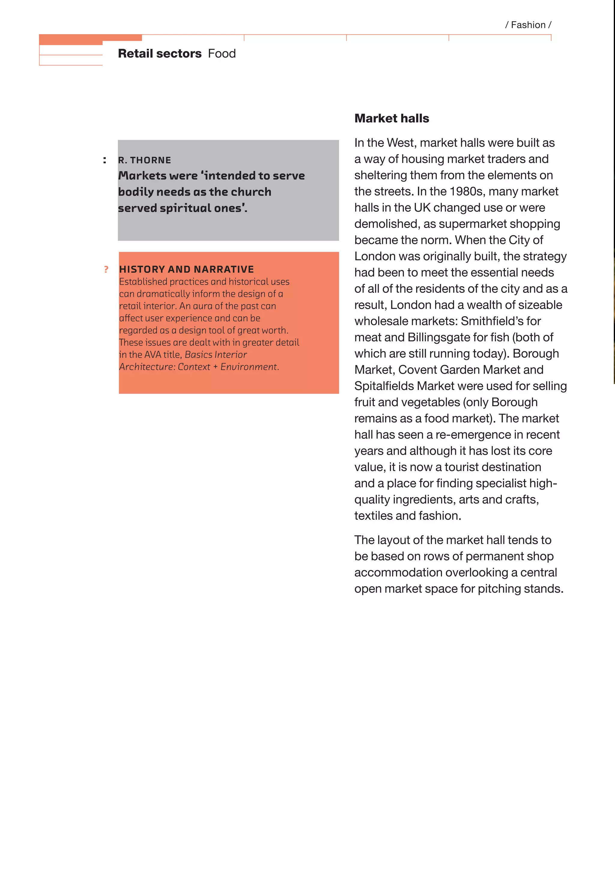 ?
Retail sectors Food
Market halls
In the West, market halls were built as
a way of housing market traders and
sheltering them from the elements on
the streets. In the 1980s, many market
halls in the UK changed use or were
demolished, as supermarket shopping
became the norm. When the City of
London was originally built, the strategy
had been to meet the essential needs
of all of the residents of the city and as a
result, London had a wealth of sizeable
wholesale markets: Smithﬁeld’s for
meat and Billingsgate for ﬁsh (both of
which are still running today). Borough
Market, Covent Garden Market and
Spitalﬁelds Market were used for selling
fruit and vegetables (only Borough
remains as a food market). The market
hall has seen a re-emergence in recent
years and although it has lost its core
value, it is now a tourist destination
and a place for ﬁnding specialist high-
quality ingredients, arts and crafts,
textiles and fashion.
The layout of the market hall tends to
be based on rows of permanent shop
accommodation overlooking a central
open market space for pitching stands.
: R. THORNE
Markets were ‘intended to serve
bodily needs as the church
served spiritual ones’.
/ Fashion /
HISTORY AND NARRATIVE
Established practices and historical uses
can dramatically inform the design of a
retail interior. An aura of the past can
aﬀect user experience and can be
regarded as a design tool of great worth.
These issues are dealt with in greater detail
in the AVA title, Basics Interior
Architecture: Context + Environment.
 