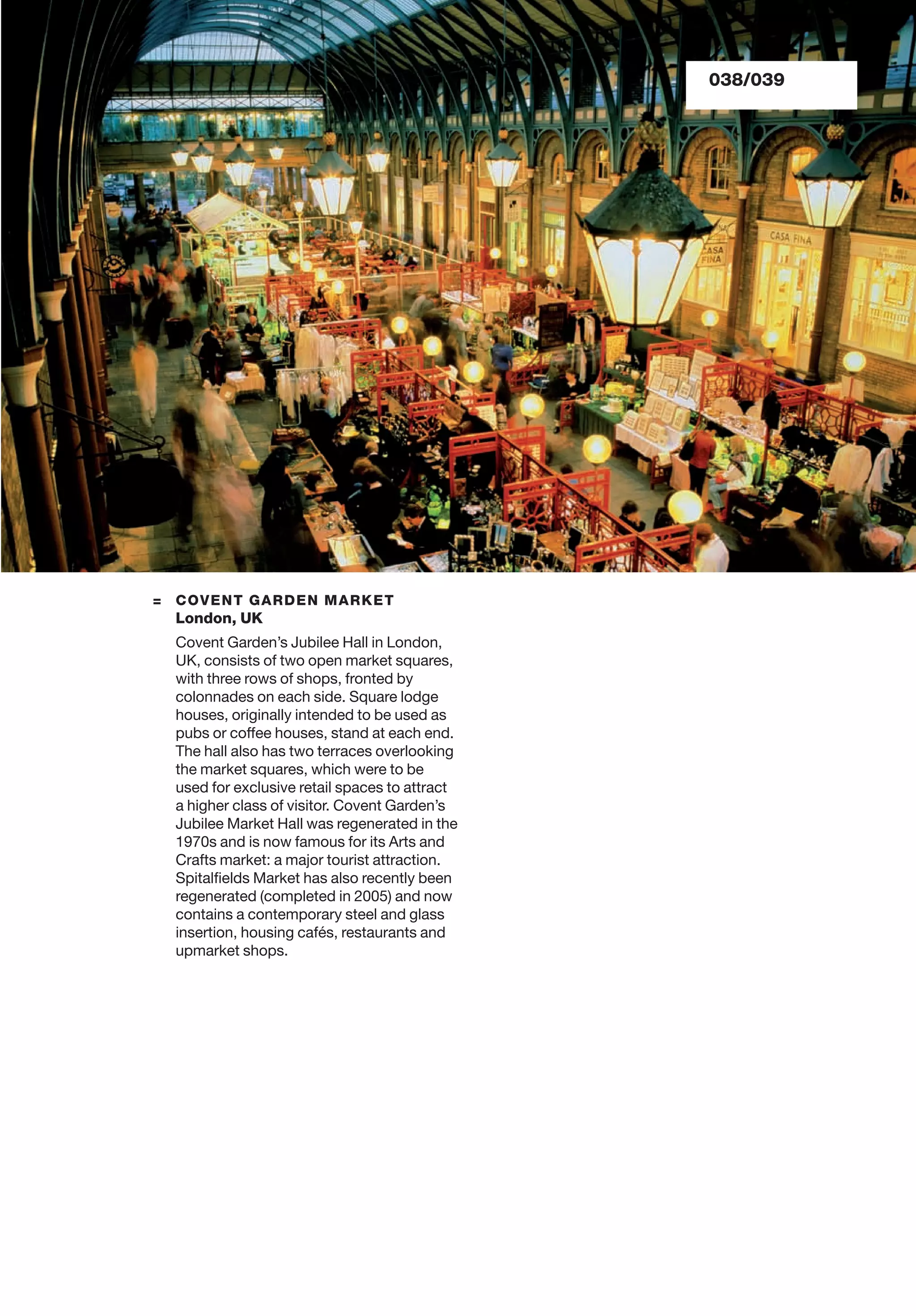 038/039
= COVENT GARDEN MARKET
London, UK
Covent Garden’s Jubilee Hall in London,
UK, consists of two open market squares,
with three rows of shops, fronted by
colonnades on each side. Square lodge
houses, originally intended to be used as
pubs or coffee houses, stand at each end.
The hall also has two terraces overlooking
the market squares, which were to be
used for exclusive retail spaces to attract
a higher class of visitor. Covent Garden’s
Jubilee Market Hall was regenerated in the
1970s and is now famous for its Arts and
Crafts market: a major tourist attraction.
Spitalﬁelds Market has also recently been
regenerated (completed in 2005) and now
contains a contemporary steel and glass
insertion, housing cafés, restaurants and
upmarket shops.
 