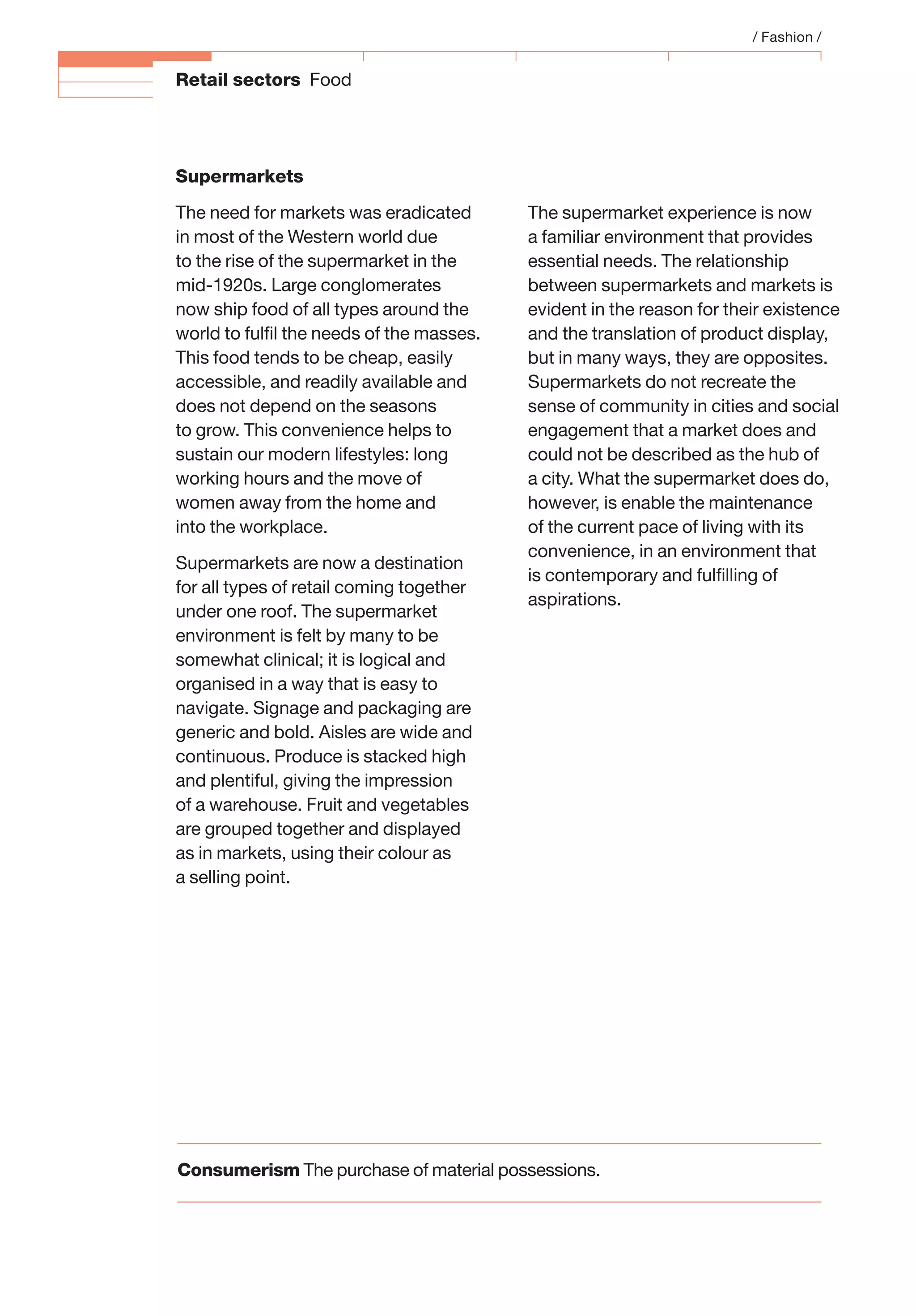Retail sectors Food
/ Fashion /
The supermarket experience is now
a familiar environment that provides
essential needs. The relationship
between supermarkets and markets is
evident in the reason for their existence
and the translation of product display,
but in many ways, they are opposites.
Supermarkets do not recreate the
sense of community in cities and social
engagement that a market does and
could not be described as the hub of
a city. What the supermarket does do,
however, is enable the maintenance
of the current pace of living with its
convenience, in an environment that
is contemporary and fulﬁlling of
aspirations.
Supermarkets
The need for markets was eradicated
in most of the Western world due
to the rise of the supermarket in the
mid-1920s. Large conglomerates
now ship food of all types around the
world to fulﬁl the needs of the masses.
This food tends to be cheap, easily
accessible, and readily available and
does not depend on the seasons
to grow. This convenience helps to
sustain our modern lifestyles: long
working hours and the move of
women away from the home and
into the workplace.
Supermarkets are now a destination
for all types of retail coming together
under one roof. The supermarket
environment is felt by many to be
somewhat clinical; it is logical and
organised in a way that is easy to
navigate. Signage and packaging are
generic and bold. Aisles are wide and
continuous. Produce is stacked high
and plentiful, giving the impression
of a warehouse. Fruit and vegetables
are grouped together and displayed
as in markets, using their colour as
a selling point.
Consumerism The purchase of material possessions.
 