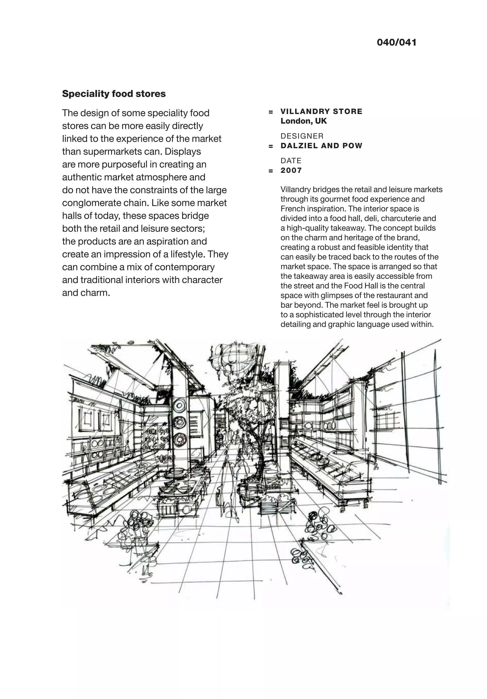 040/041
Speciality food stores
The design of some speciality food
stores can be more easily directly
linked to the experience of the market
than supermarkets can. Displays
are more purposeful in creating an
authentic market atmosphere and
do not have the constraints of the large
conglomerate chain. Like some market
halls of today, these spaces bridge
both the retail and leisure sectors;
the products are an aspiration and
create an impression of a lifestyle. They
can combine a mix of contemporary
and traditional interiors with character
and charm.
= VILLANDRY STORE
London, UK
DESIGNER
= DALZIEL AND POW
DATE
= 2007
Villandry bridges the retail and leisure markets
through its gourmet food experience and
French inspiration. The interior space is
divided into a food hall, deli, charcuterie and
a high-quality takeaway. The concept builds
on the charm and heritage of the brand,
creating a robust and feasible identity that
can easily be traced back to the routes of the
market space. The space is arranged so that
the takeaway area is easily accessible from
the street and the Food Hall is the central
space with glimpses of the restaurant and
bar beyond. The market feel is brought up
to a sophisticated level through the interior
detailing and graphic language used within.
 