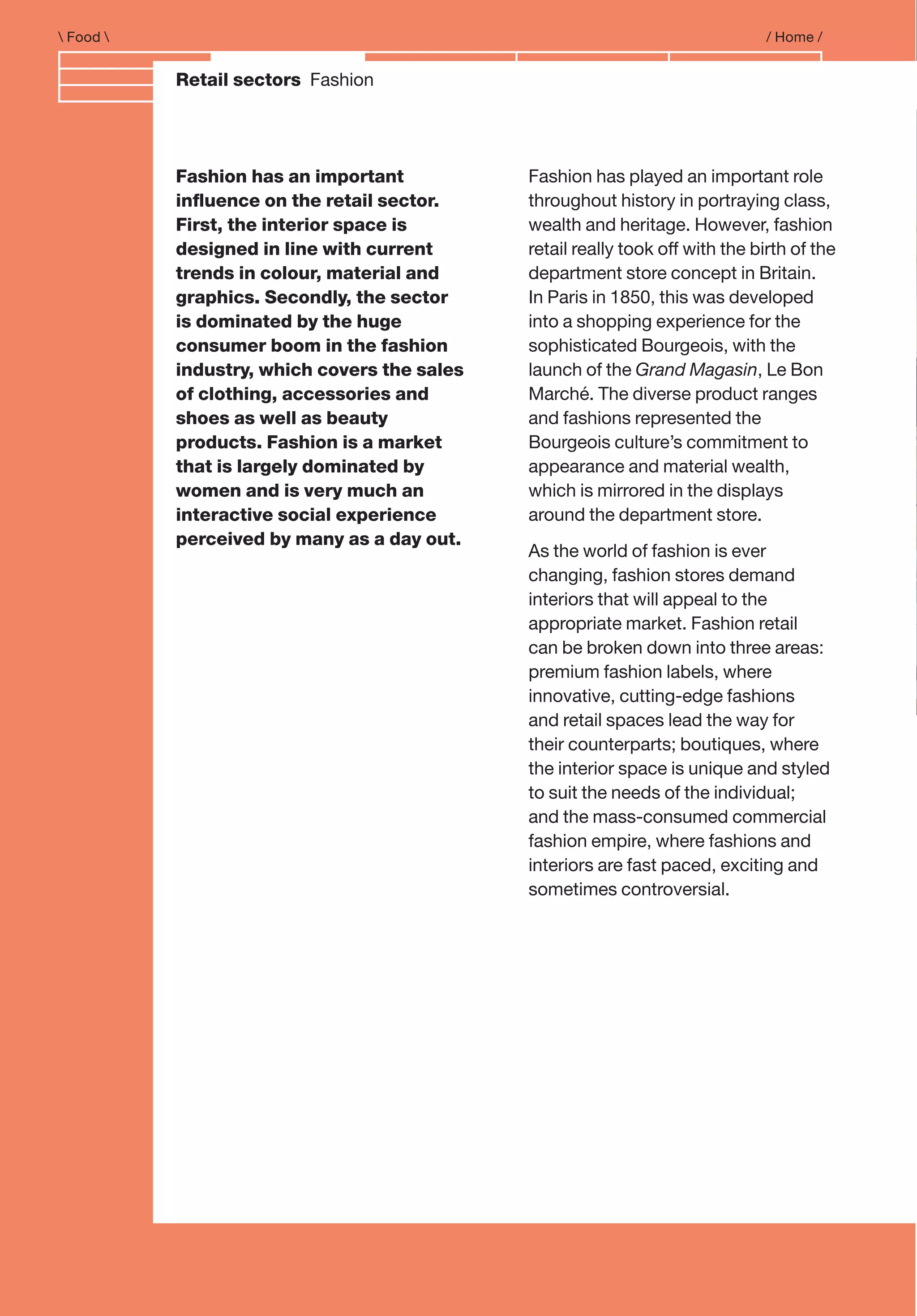 Food  / Home /
Retail sectors Fashion
Fashion has an important
inﬂuence on the retail sector.
First, the interior space is
designed in line with current
trends in colour, material and
graphics. Secondly, the sector
is dominated by the huge
consumer boom in the fashion
industry, which covers the sales
of clothing, accessories and
shoes as well as beauty
products. Fashion is a market
that is largely dominated by
women and is very much an
interactive social experience
perceived by many as a day out.
Fashion has played an important role
throughout history in portraying class,
wealth and heritage. However, fashion
retail really took off with the birth of the
department store concept in Britain.
In Paris in 1850, this was developed
into a shopping experience for the
sophisticated Bourgeois, with the
launch of the Grand Magasin, Le Bon
Marché. The diverse product ranges
and fashions represented the
Bourgeois culture’s commitment to
appearance and material wealth,
which is mirrored in the displays
around the department store.
As the world of fashion is ever
changing, fashion stores demand
interiors that will appeal to the
appropriate market. Fashion retail
can be broken down into three areas:
premium fashion labels, where
innovative, cutting-edge fashions
and retail spaces lead the way for
their counterparts; boutiques, where
the interior space is unique and styled
to suit the needs of the individual;
and the mass-consumed commercial
fashion empire, where fashions and
interiors are fast paced, exciting and
sometimes controversial.
 