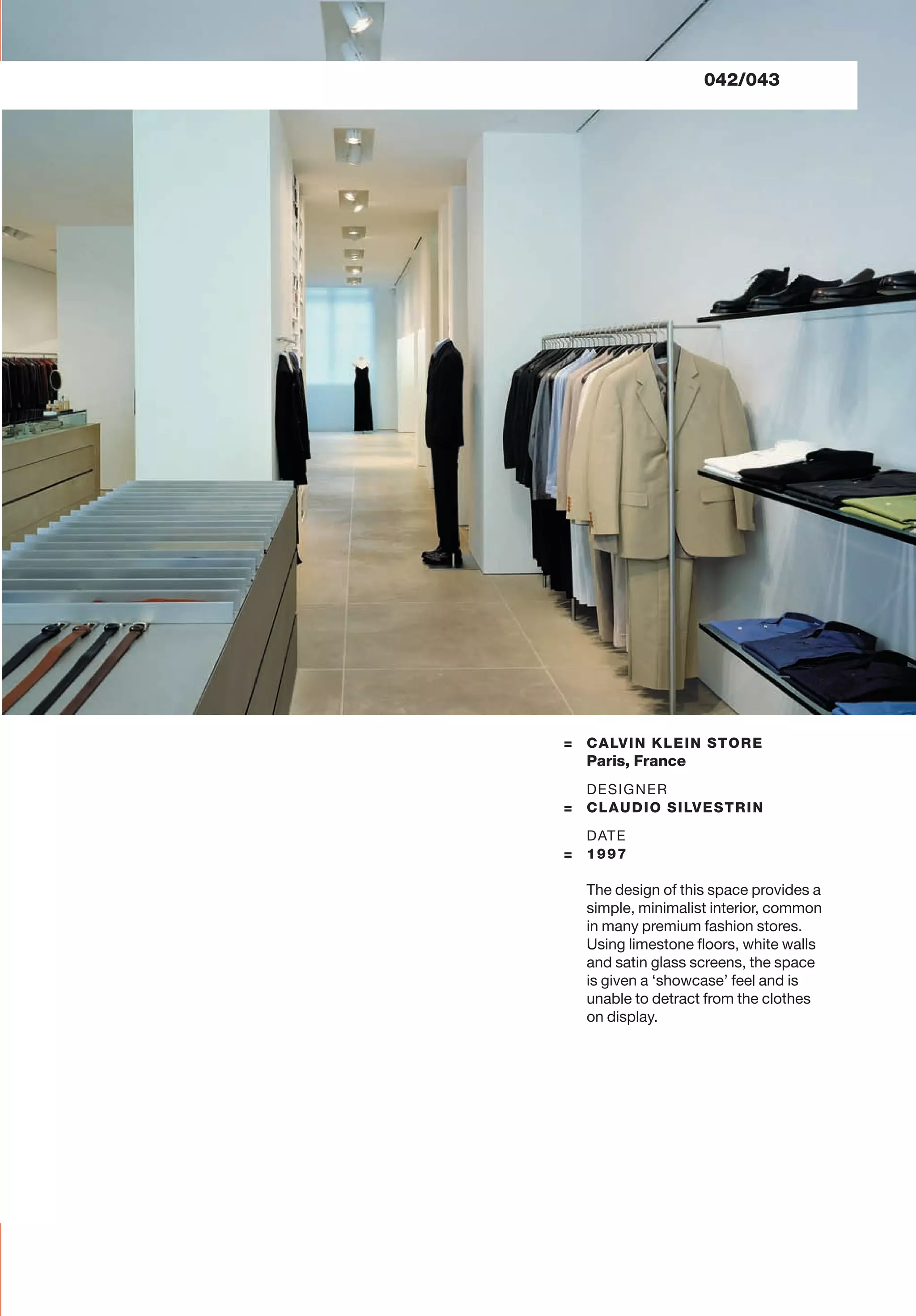 042/043
= CALVIN KLEIN STORE
Paris, France
DESIGNER
= CLAUDIO SILVESTRIN
DATE
= 1997
The design of this space provides a
simple, minimalist interior, common
in many premium fashion stores.
Using limestone ﬂoors, white walls
and satin glass screens, the space
is given a ‘showcase’ feel and is
unable to detract from the clothes
on display.
 