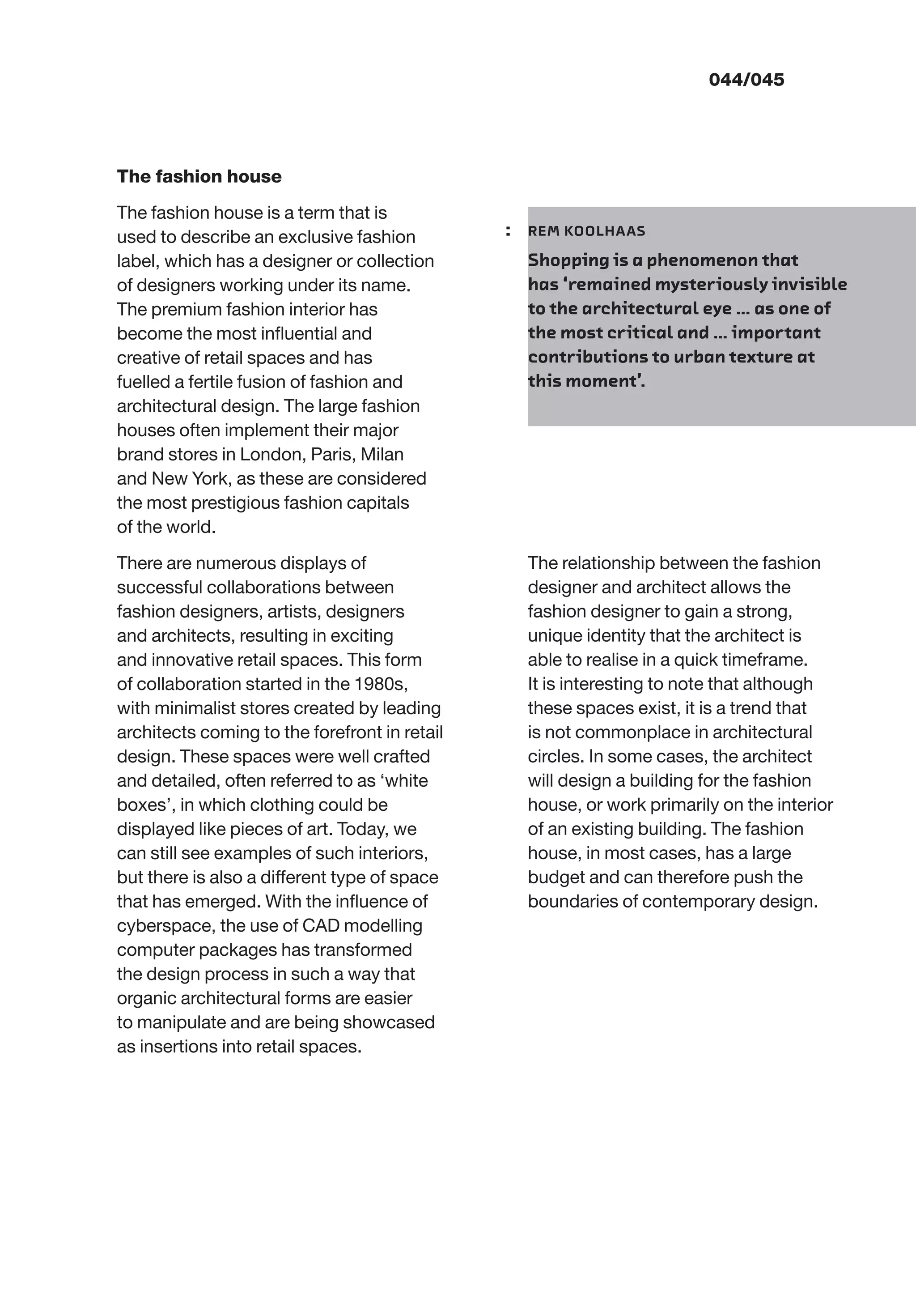 The fashion house
The fashion house is a term that is
used to describe an exclusive fashion
label, which has a designer or collection
of designers working under its name.
The premium fashion interior has
become the most inﬂuential and
creative of retail spaces and has
fuelled a fertile fusion of fashion and
architectural design. The large fashion
houses often implement their major
brand stores in London, Paris, Milan
and New York, as these are considered
the most prestigious fashion capitals
of the world.
There are numerous displays of
successful collaborations between
fashion designers, artists, designers
and architects, resulting in exciting
and innovative retail spaces. This form
of collaboration started in the 1980s,
with minimalist stores created by leading
architects coming to the forefront in retail
design. These spaces were well crafted
and detailed, often referred to as ‘white
boxes’, in which clothing could be
displayed like pieces of art. Today, we
can still see examples of such interiors,
but there is also a different type of space
that has emerged. With the inﬂuence of
cyberspace, the use of CAD modelling
computer packages has transformed
the design process in such a way that
organic architectural forms are easier
to manipulate and are being showcased
as insertions into retail spaces.
The relationship between the fashion
designer and architect allows the
fashion designer to gain a strong,
unique identity that the architect is
able to realise in a quick timeframe.
It is interesting to note that although
these spaces exist, it is a trend that
is not commonplace in architectural
circles. In some cases, the architect
will design a building for the fashion
house, or work primarily on the interior
of an existing building. The fashion
house, in most cases, has a large
budget and can therefore push the
boundaries of contemporary design.
: REM KOOLHAAS
Shopping is a phenomenon that
has ‘remained mysteriously invisible
to the architectural eye … as one of
the most critical and … important
contributions to urban texture at
this moment’.
044/045
 