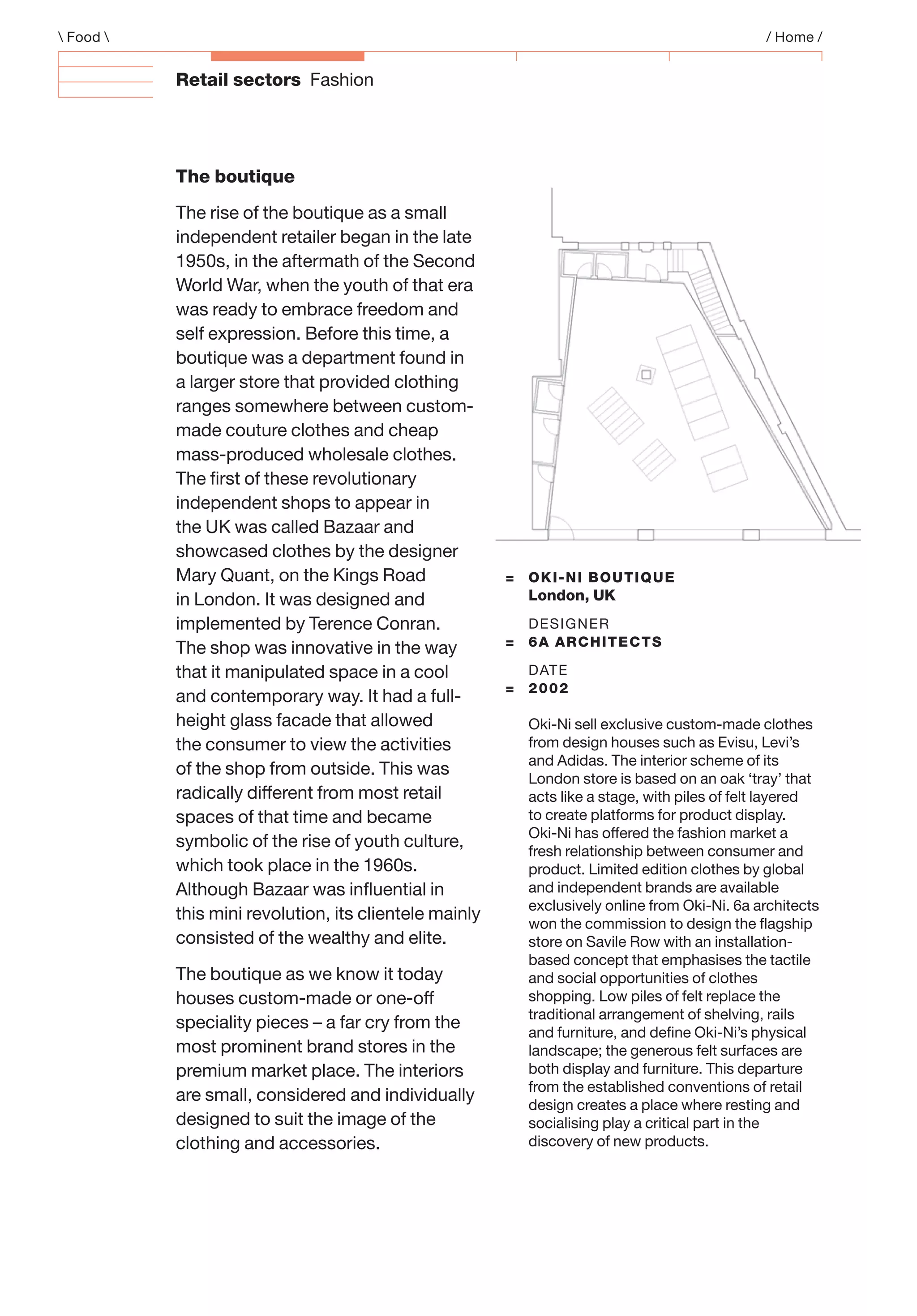 Retail sectors Fashion
 Food  / Home /
The boutique
The rise of the boutique as a small
independent retailer began in the late
1950s, in the aftermath of the Second
World War, when the youth of that era
was ready to embrace freedom and
self expression. Before this time, a
boutique was a department found in
a larger store that provided clothing
ranges somewhere between custom-
made couture clothes and cheap
mass-produced wholesale clothes.
The ﬁrst of these revolutionary
independent shops to appear in
the UK was called Bazaar and
showcased clothes by the designer
Mary Quant, on the Kings Road
in London. It was designed and
implemented by Terence Conran.
The shop was innovative in the way
that it manipulated space in a cool
and contemporary way. It had a full-
height glass facade that allowed
the consumer to view the activities
of the shop from outside. This was
radically different from most retail
spaces of that time and became
symbolic of the rise of youth culture,
which took place in the 1960s.
Although Bazaar was inﬂuential in
this mini revolution, its clientele mainly
consisted of the wealthy and elite.
The boutique as we know it today
houses custom-made or one-off
speciality pieces – a far cry from the
most prominent brand stores in the
premium market place. The interiors
are small, considered and individually
designed to suit the image of the
clothing and accessories.
= OKI-NI BOUTIQUE
London, UK
DESIGNER
= 6A ARCHITECTS
DATE
= 2002
Oki-Ni sell exclusive custom-made clothes
from design houses such as Evisu, Levi’s
and Adidas. The interior scheme of its
London store is based on an oak ‘tray’ that
acts like a stage, with piles of felt layered
to create platforms for product display.
Oki-Ni has offered the fashion market a
fresh relationship between consumer and
product. Limited edition clothes by global
and independent brands are available
exclusively online from Oki-Ni. 6a architects
won the commission to design the ﬂagship
store on Savile Row with an installation-
based concept that emphasises the tactile
and social opportunities of clothes
shopping. Low piles of felt replace the
traditional arrangement of shelving, rails
and furniture, and deﬁne Oki-Ni’s physical
landscape; the generous felt surfaces are
both display and furniture. This departure
from the established conventions of retail
design creates a place where resting and
socialising play a critical part in the
discovery of new products.
 