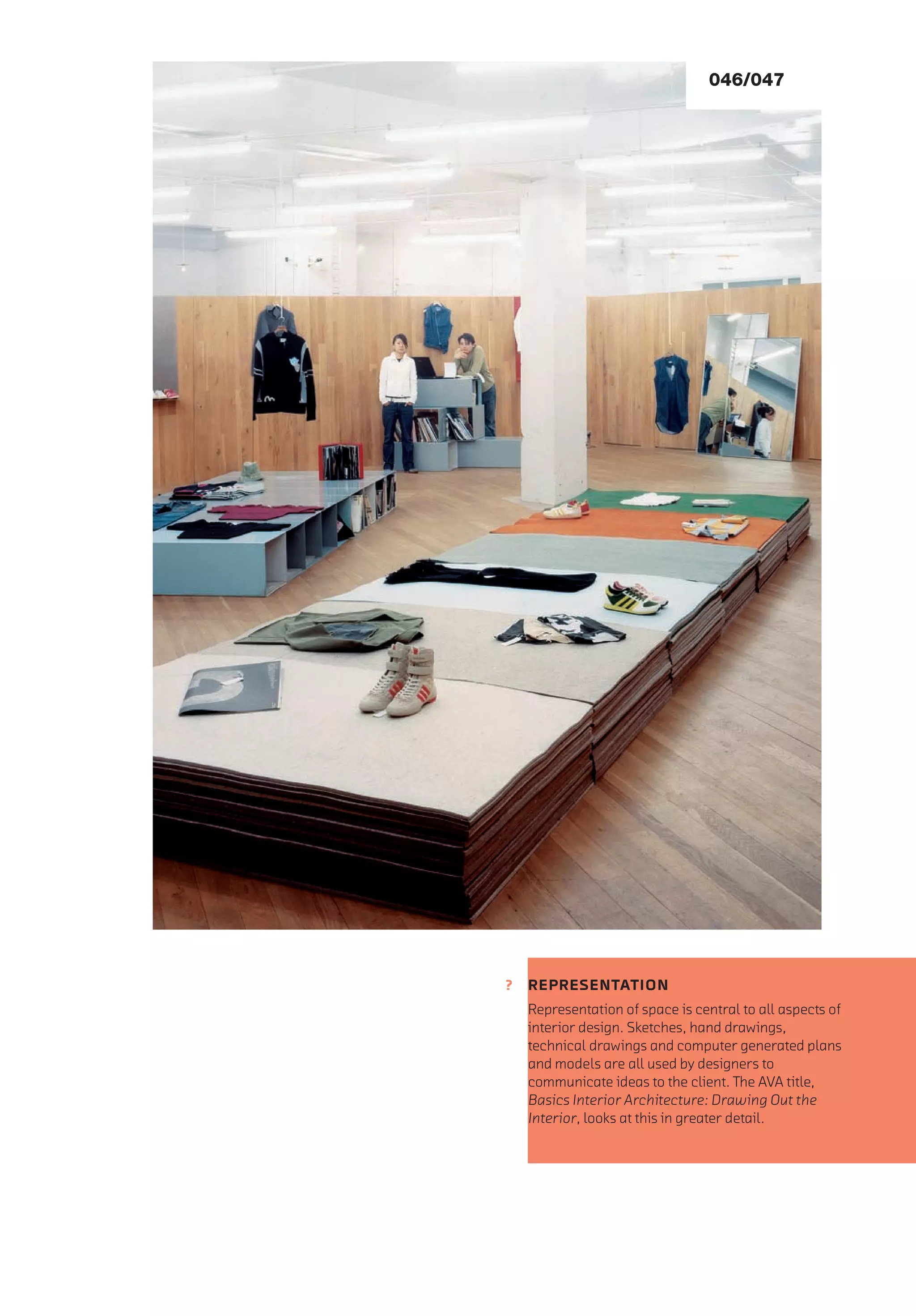 ?
046/047
REPRESENTATION
Representation of space is central to all aspects of
interior design. Sketches, hand drawings,
technical drawings and computer generated plans
and models are all used by designers to
communicate ideas to the client. The AVA title,
Basics Interior Architecture: Drawing Out the
Interior, looks at this in greater detail.
 