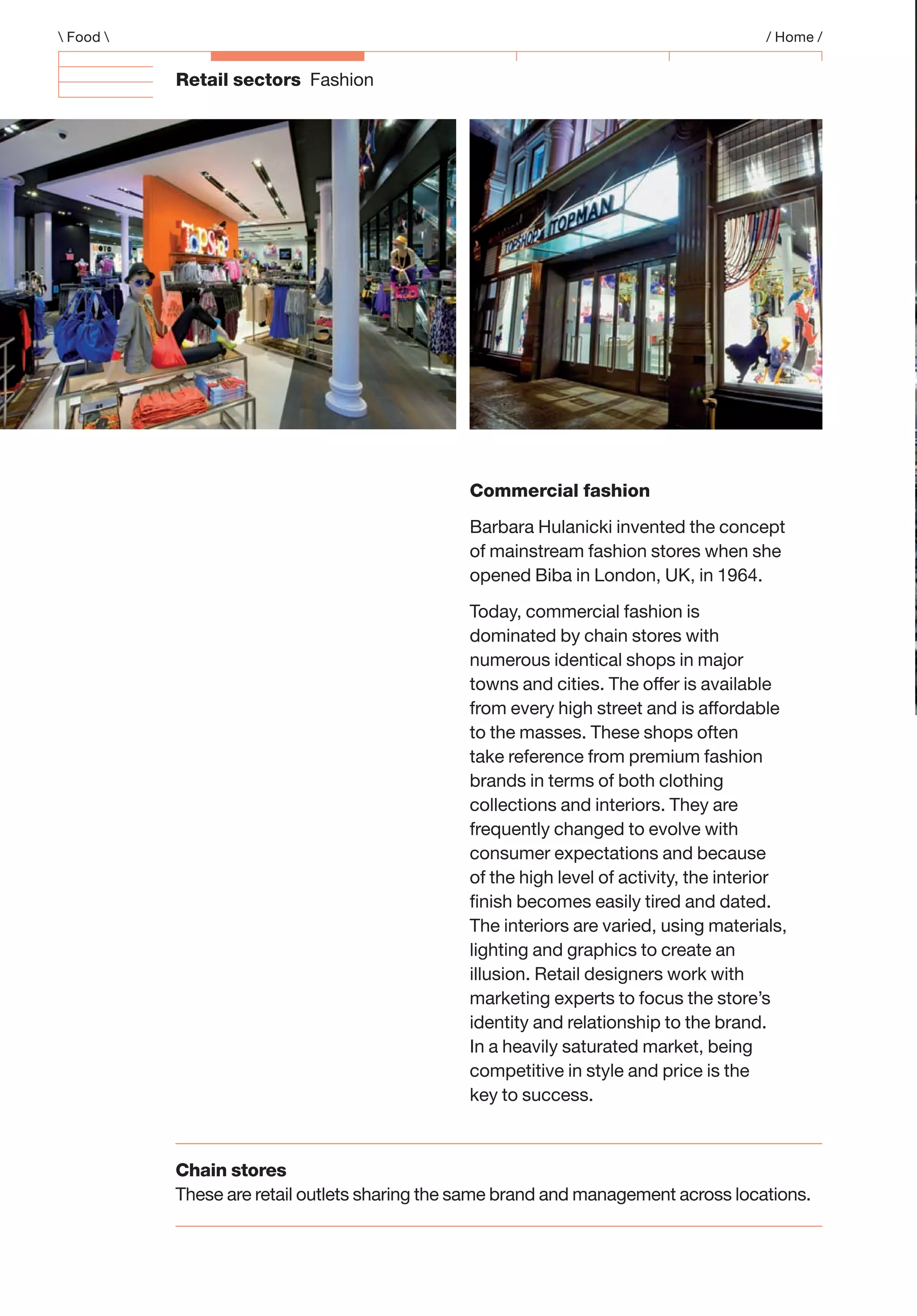 Retail sectors Fashion
Chain stores
These are retail outlets sharing the same brand and management across locations.
 Food  / Home /
Commercial fashion
Barbara Hulanicki invented the concept
of mainstream fashion stores when she
opened Biba in London, UK, in 1964.
Today, commercial fashion is
dominated by chain stores with
numerous identical shops in major
towns and cities. The offer is available
from every high street and is affordable
to the masses. These shops often
take reference from premium fashion
brands in terms of both clothing
collections and interiors. They are
frequently changed to evolve with
consumer expectations and because
of the high level of activity, the interior
ﬁnish becomes easily tired and dated.
The interiors are varied, using materials,
lighting and graphics to create an
illusion. Retail designers work with
marketing experts to focus the store’s
identity and relationship to the brand.
In a heavily saturated market, being
competitive in style and price is the
key to success.
 