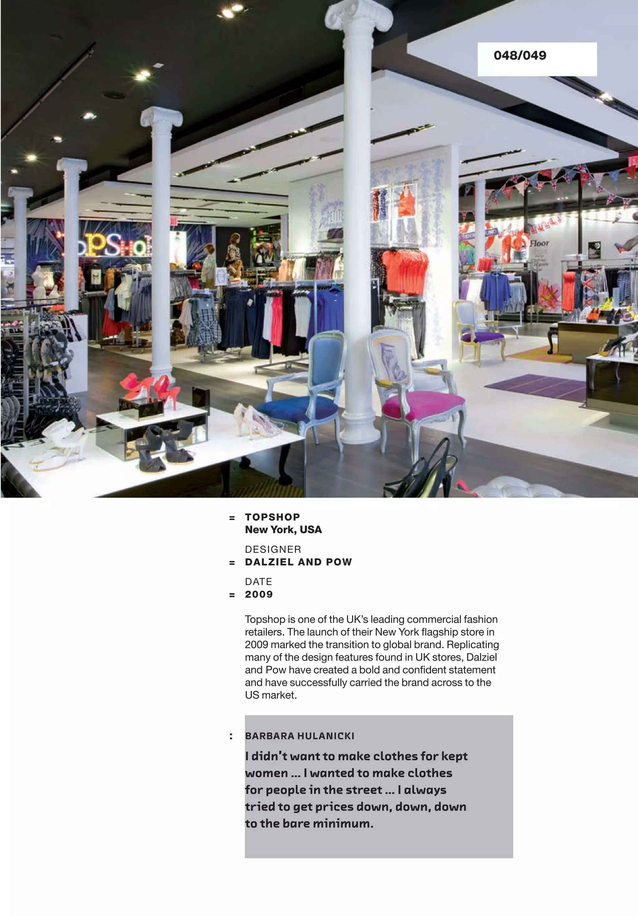 = TOPSHOP
New York, USA
DESIGNER
= DALZIEL AND POW
DATE
= 2009
Topshop is one of the UK’s leading commercial fashion
retailers. The launch of their New York ﬂagship store in
2009 marked the transition to global brand. Replicating
many of the design features found in UK stores, Dalziel
and Pow have created a bold and conﬁdent statement
and have successfully carried the brand across to the
US market.
: BARBARA HULANICKI
I didn’t want to make clothes for kept
women … I wanted to make clothes
for people in the street … I always
tried to get prices down, down, down
to the bare minimum.
048/049
 