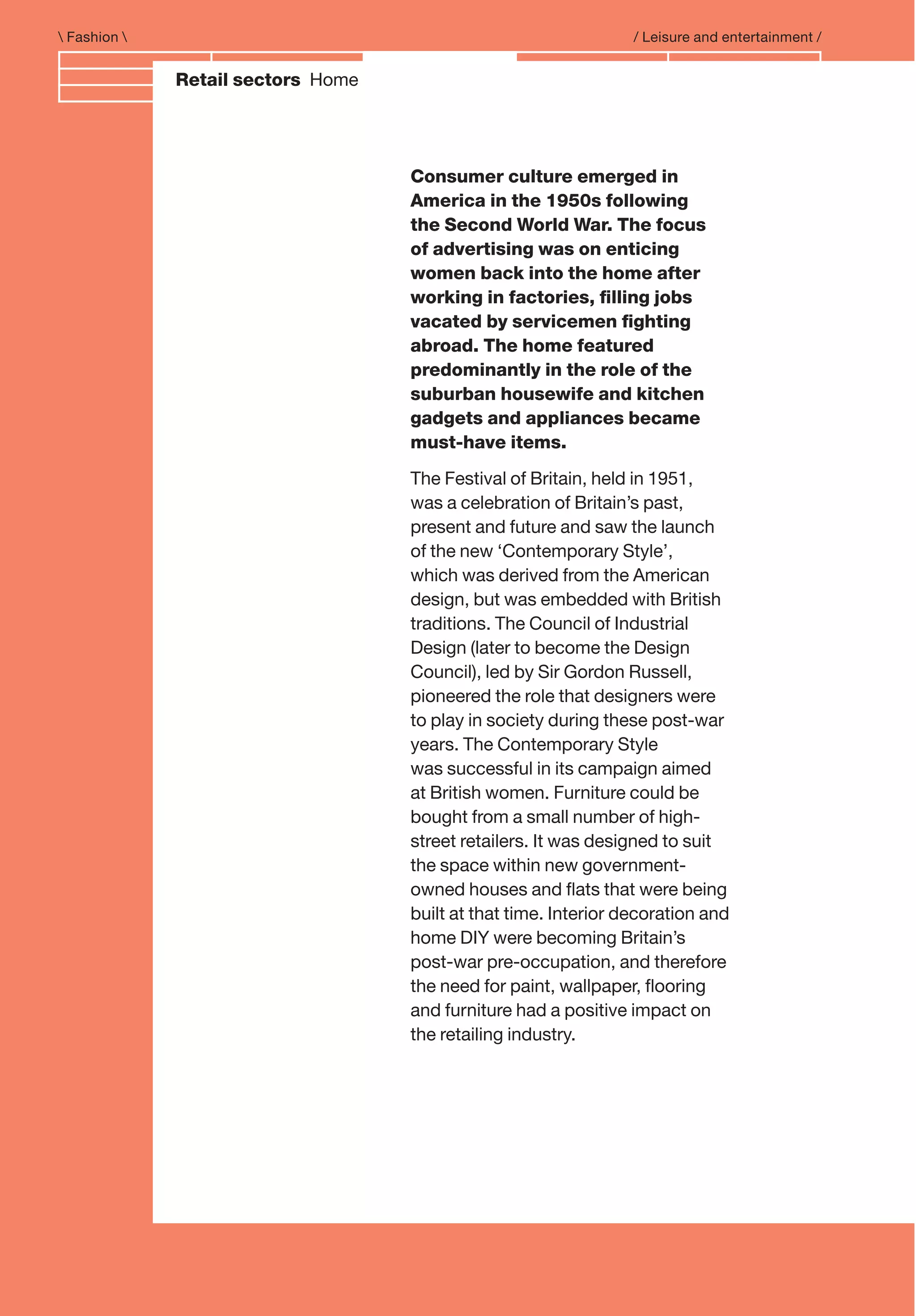 Branding and IdentityRetail sectors Home
 Fashion  / Leisure and entertainment /
Consumer culture emerged in
America in the 1950s following
the Second World War. The focus
of advertising was on enticing
women back into the home after
working in factories, ﬁlling jobs
vacated by servicemen ﬁghting
abroad. The home featured
predominantly in the role of the
suburban housewife and kitchen
gadgets and appliances became
must-have items.
The Festival of Britain, held in 1951,
was a celebration of Britain’s past,
present and future and saw the launch
of the new ‘Contemporary Style’,
which was derived from the American
design, but was embedded with British
traditions. The Council of Industrial
Design (later to become the Design
Council), led by Sir Gordon Russell,
pioneered the role that designers were
to play in society during these post-war
years. The Contemporary Style
was successful in its campaign aimed
at British women. Furniture could be
bought from a small number of high-
street retailers. It was designed to suit
the space within new government-
owned houses and ﬂats that were being
built at that time. Interior decoration and
home DIY were becoming Britain’s
post-war pre-occupation, and therefore
the need for paint, wallpaper, ﬂooring
and furniture had a positive impact on
the retailing industry.
 