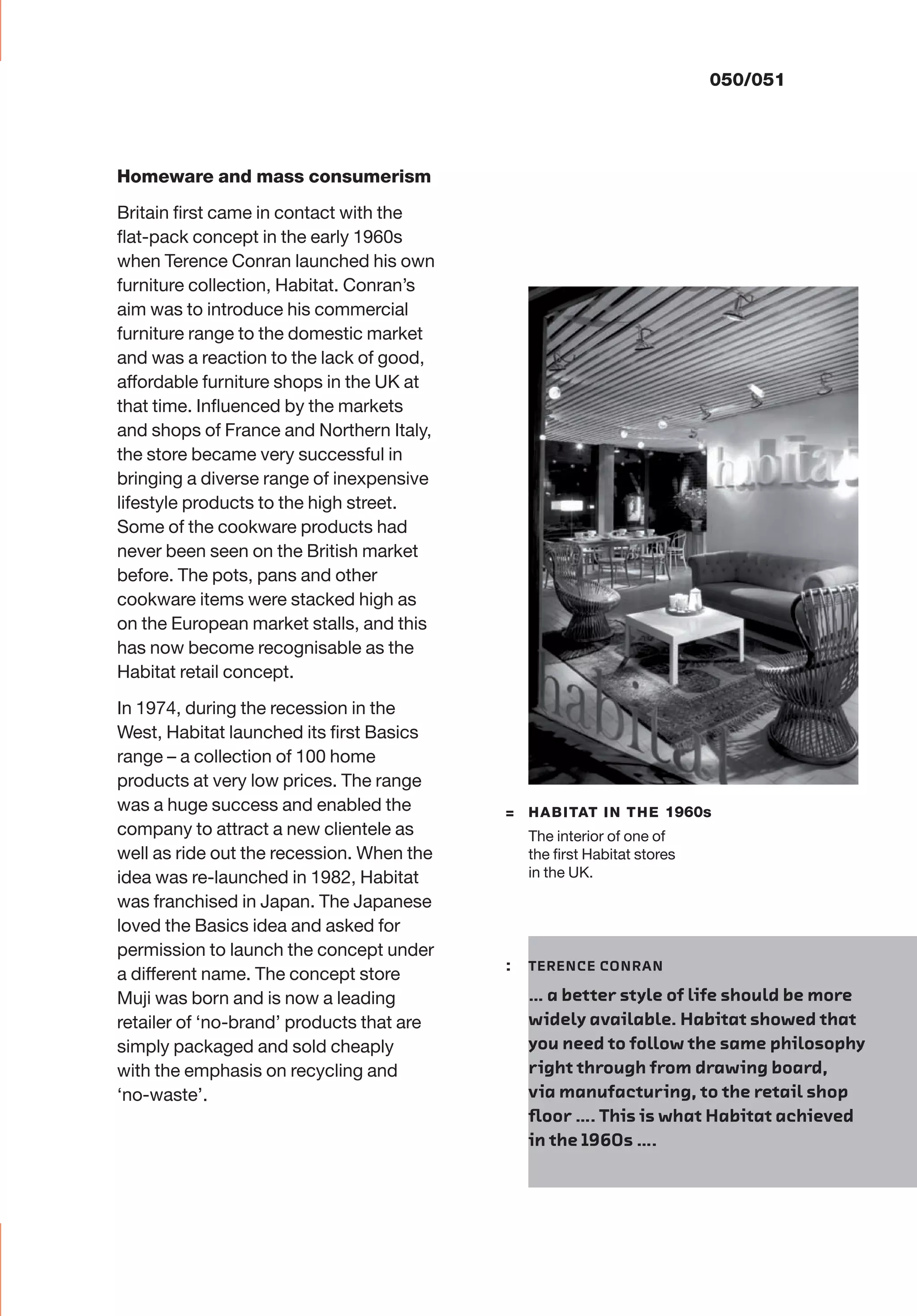 050/051
Homeware and mass consumerism
Britain ﬁrst came in contact with the
ﬂat-pack concept in the early 1960s
when Terence Conran launched his own
furniture collection, Habitat. Conran’s
aim was to introduce his commercial
furniture range to the domestic market
and was a reaction to the lack of good,
affordable furniture shops in the UK at
that time. Inﬂuenced by the markets
and shops of France and Northern Italy,
the store became very successful in
bringing a diverse range of inexpensive
lifestyle products to the high street.
Some of the cookware products had
never been seen on the British market
before. The pots, pans and other
cookware items were stacked high as
on the European market stalls, and this
has now become recognisable as the
Habitat retail concept.
In 1974, during the recession in the
West, Habitat launched its ﬁrst Basics
range – a collection of 100 home
products at very low prices. The range
was a huge success and enabled the
company to attract a new clientele as
well as ride out the recession. When the
idea was re-launched in 1982, Habitat
was franchised in Japan. The Japanese
loved the Basics idea and asked for
permission to launch the concept under
a different name. The concept store
Muji was born and is now a leading
retailer of ‘no-brand’ products that are
simply packaged and sold cheaply
with the emphasis on recycling and
‘no-waste’.
= HABITAT IN THE 1960s
The interior of one of
the ﬁrst Habitat stores
in the UK.
: TERENCE CONRAN
… a better style of life should be more
widely available. Habitat showed that
you need to follow the same philosophy
right through from drawing board,
via manufacturing, to the retail shop
ﬂoor …. This is what Habitat achieved
in the 1960s ….
 