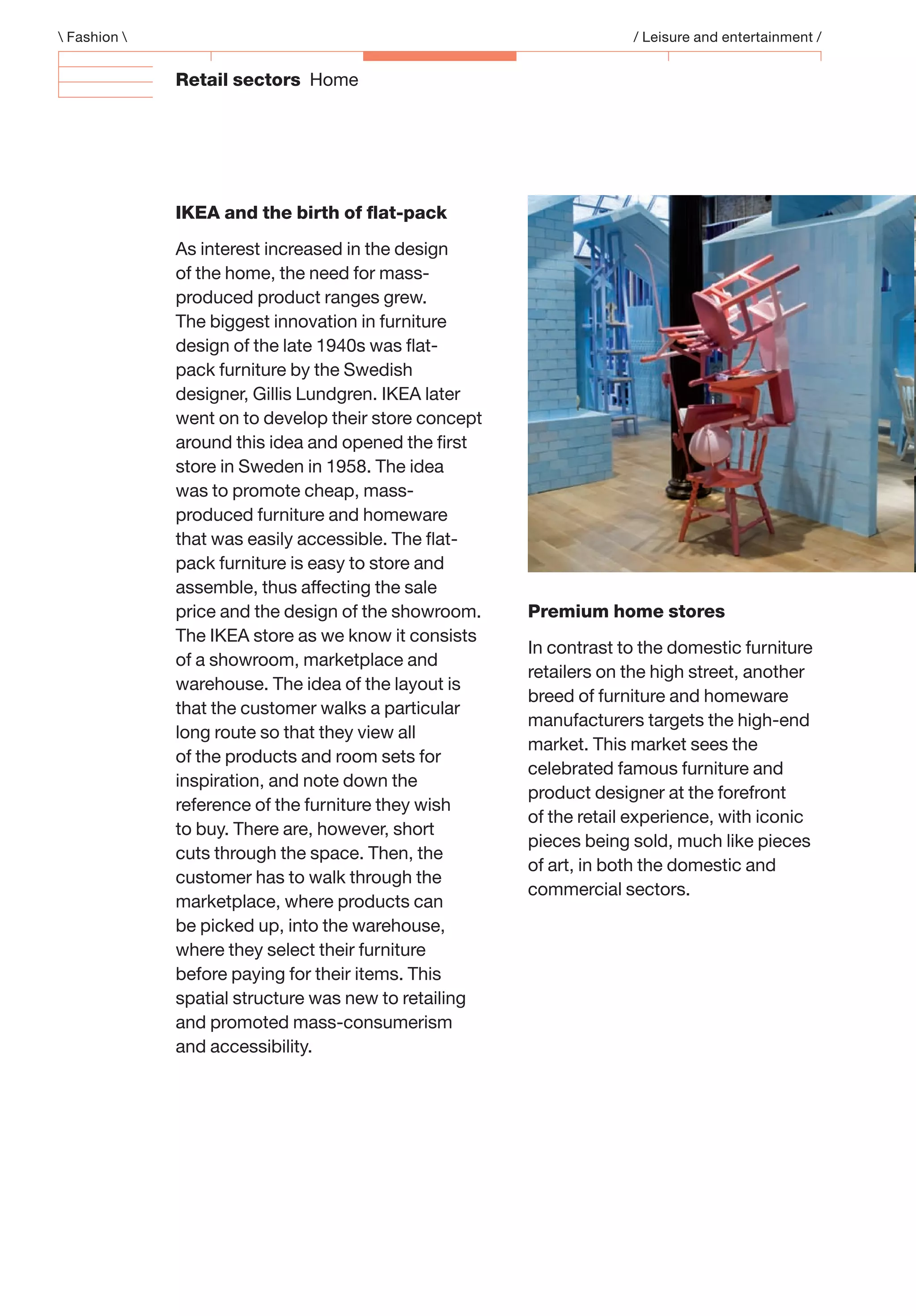 Retail sectors Home
 Fashion  / Leisure and entertainment /
IKEA and the birth of ﬂat-pack
As interest increased in the design
of the home, the need for mass-
produced product ranges grew.
The biggest innovation in furniture
design of the late 1940s was ﬂat-
pack furniture by the Swedish
designer, Gillis Lundgren. IKEA later
went on to develop their store concept
around this idea and opened the ﬁrst
store in Sweden in 1958. The idea
was to promote cheap, mass-
produced furniture and homeware
that was easily accessible. The ﬂat-
pack furniture is easy to store and
assemble, thus affecting the sale
price and the design of the showroom.
The IKEA store as we know it consists
of a showroom, marketplace and
warehouse. The idea of the layout is
that the customer walks a particular
long route so that they view all
of the products and room sets for
inspiration, and note down the
reference of the furniture they wish
to buy. There are, however, short
cuts through the space. Then, the
customer has to walk through the
marketplace, where products can
be picked up, into the warehouse,
where they select their furniture
before paying for their items. This
spatial structure was new to retailing
and promoted mass-consumerism
and accessibility.
Premium home stores
In contrast to the domestic furniture
retailers on the high street, another
breed of furniture and homeware
manufacturers targets the high-end
market. This market sees the
celebrated famous furniture and
product designer at the forefront
of the retail experience, with iconic
pieces being sold, much like pieces
of art, in both the domestic and
commercial sectors.
 