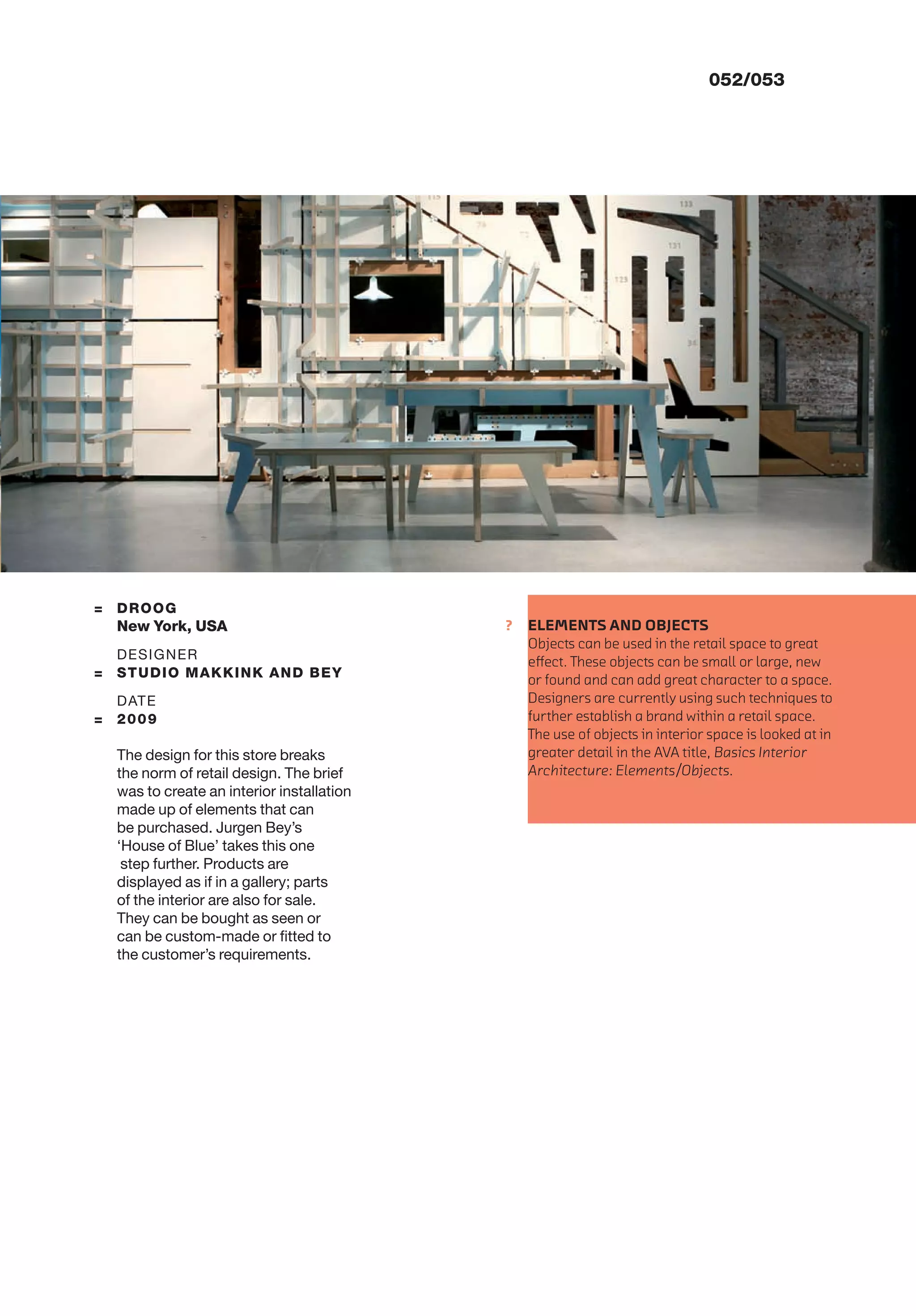 ?
052/053
= DROOG
New York, USA
DESIGNER
= STUDIO MAKKINK AND BEY
DATE
= 2009
The design for this store breaks
the norm of retail design. The brief
was to create an interior installation
made up of elements that can
be purchased. Jurgen Bey’s
‘House of Blue’ takes this one
step further. Products are
displayed as if in a gallery; parts
of the interior are also for sale.
They can be bought as seen or
can be custom-made or ﬁtted to
the customer’s requirements.
ELEMENTS AND OBJECTS
Objects can be used in the retail space to great
eﬀect. These objects can be small or large, new
or found and can add great character to a space.
Designers are currently using such techniques to
further establish a brand within a retail space.
The use of objects in interior space is looked at in
greater detail in the AVA title, Basics Interior
Architecture: Elements/Objects.
 
