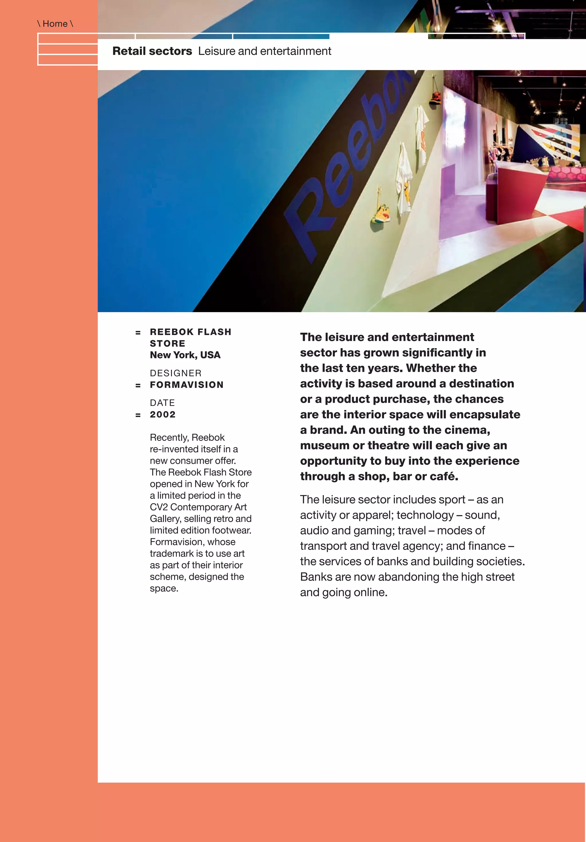 Retail sectors Leisure and entertainment
The leisure and entertainment
sector has grown signiﬁcantly in
the last ten years. Whether the
activity is based around a destination
or a product purchase, the chances
are the interior space will encapsulate
a brand. An outing to the cinema,
museum or theatre will each give an
opportunity to buy into the experience
through a shop, bar or café.
The leisure sector includes sport – as an
activity or apparel; technology – sound,
audio and gaming; travel – modes of
transport and travel agency; and ﬁnance –
the services of banks and building societies.
Banks are now abandoning the high street
and going online.
= REEBOK FLASH
STORE
New York, USA
DESIGNER
= FORMAVISION
DATE
= 2002
Recently, Reebok
re-invented itself in a
new consumer offer.
The Reebok Flash Store
opened in New York for
a limited period in the
CV2 Contemporary Art
Gallery, selling retro and
limited edition footwear.
Formavision, whose
trademark is to use art
as part of their interior
scheme, designed the
space.
 Home 
 