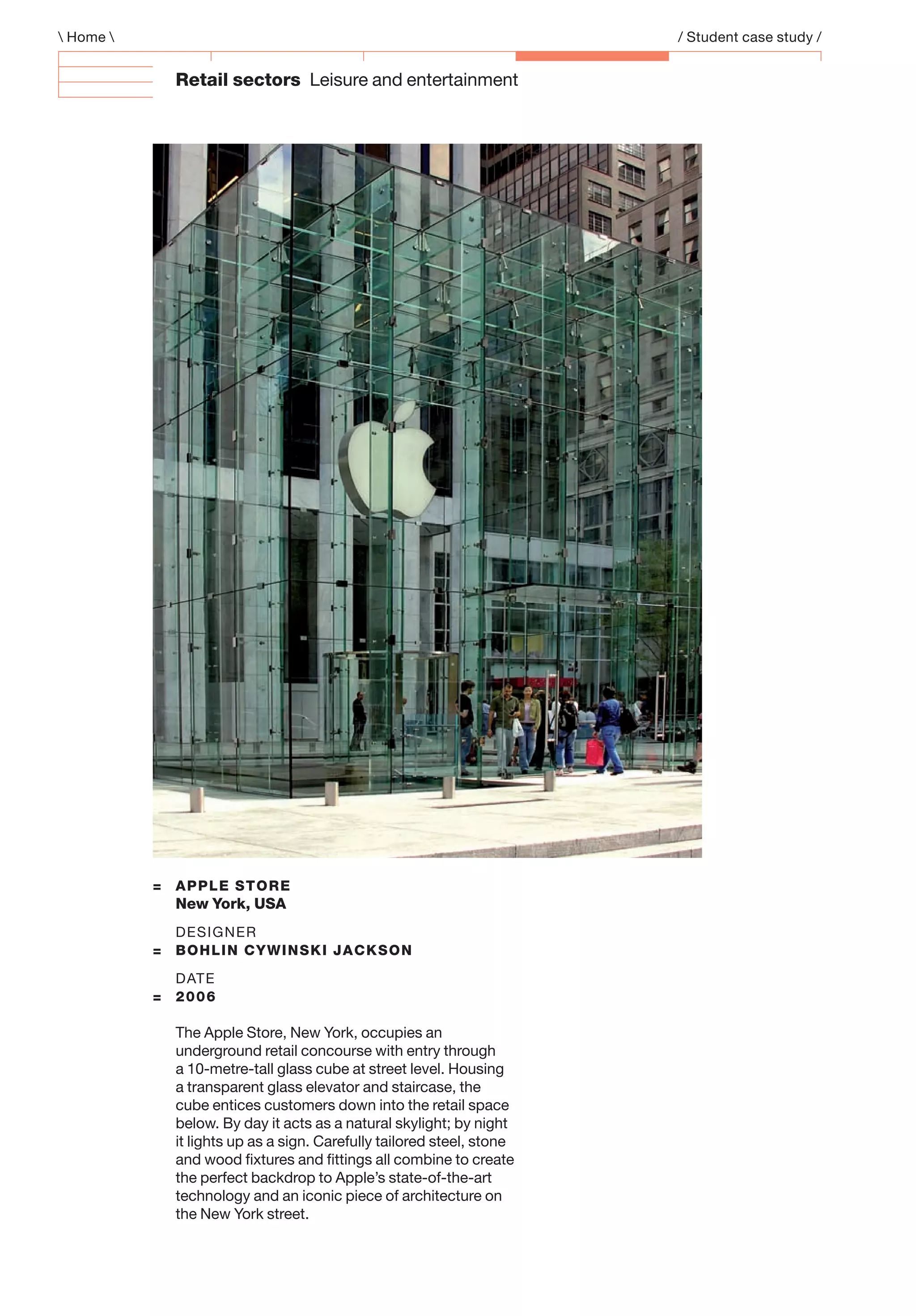 Retail sectors Leisure and entertainment
 Home  / Student case study /
= APPLE STORE
New York, USA
DESIGNER
= BOHLIN CYWINSKI JACKSON
DATE
= 2006
The Apple Store, New York, occupies an
underground retail concourse with entry through
a 10-metre-tall glass cube at street level. Housing
a transparent glass elevator and staircase, the
cube entices customers down into the retail space
below. By day it acts as a natural skylight; by night
it lights up as a sign. Carefully tailored steel, stone
and wood ﬁxtures and ﬁttings all combine to create
the perfect backdrop to Apple’s state-of-the-art
technology and an iconic piece of architecture on
the New York street.
 