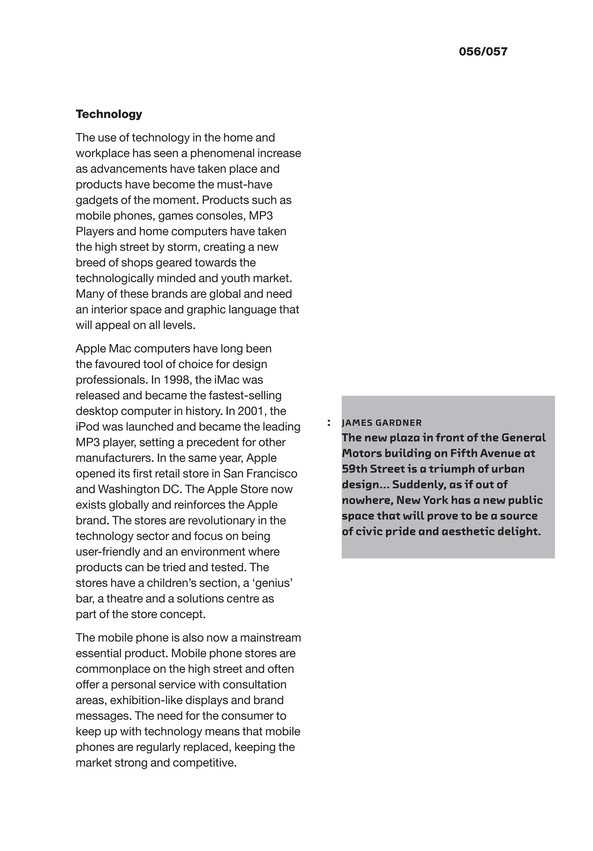 056/057
Technology
The use of technology in the home and
workplace has seen a phenomenal increase
as advancements have taken place and
products have become the must-have
gadgets of the moment. Products such as
mobile phones, games consoles, MP3
Players and home computers have taken
the high street by storm, creating a new
breed of shops geared towards the
technologically minded and youth market.
Many of these brands are global and need
an interior space and graphic language that
will appeal on all levels.
Apple Mac computers have long been
the favoured tool of choice for design
professionals. In 1998, the iMac was
released and became the fastest-selling
desktop computer in history. In 2001, the
iPod was launched and became the leading
MP3 player, setting a precedent for other
manufacturers. In the same year, Apple
opened its ﬁrst retail store in San Francisco
and Washington DC. The Apple Store now
exists globally and reinforces the Apple
brand. The stores are revolutionary in the
technology sector and focus on being
user-friendly and an environment where
products can be tried and tested. The
stores have a children’s section, a ‘genius’
bar, a theatre and a solutions centre as
part of the store concept.
The mobile phone is also now a mainstream
essential product. Mobile phone stores are
commonplace on the high street and often
offer a personal service with consultation
areas, exhibition-like displays and brand
messages. The need for the consumer to
keep up with technology means that mobile
phones are regularly replaced, keeping the
market strong and competitive.
: JAMES GARDNER
The new plaza in front of the General
Motors building on Fifth Avenue at
59th Street is a triumph of urban
design... Suddenly, as if out of
nowhere, New York has a new public
space that will prove to be a source
of civic pride and aesthetic delight.
 