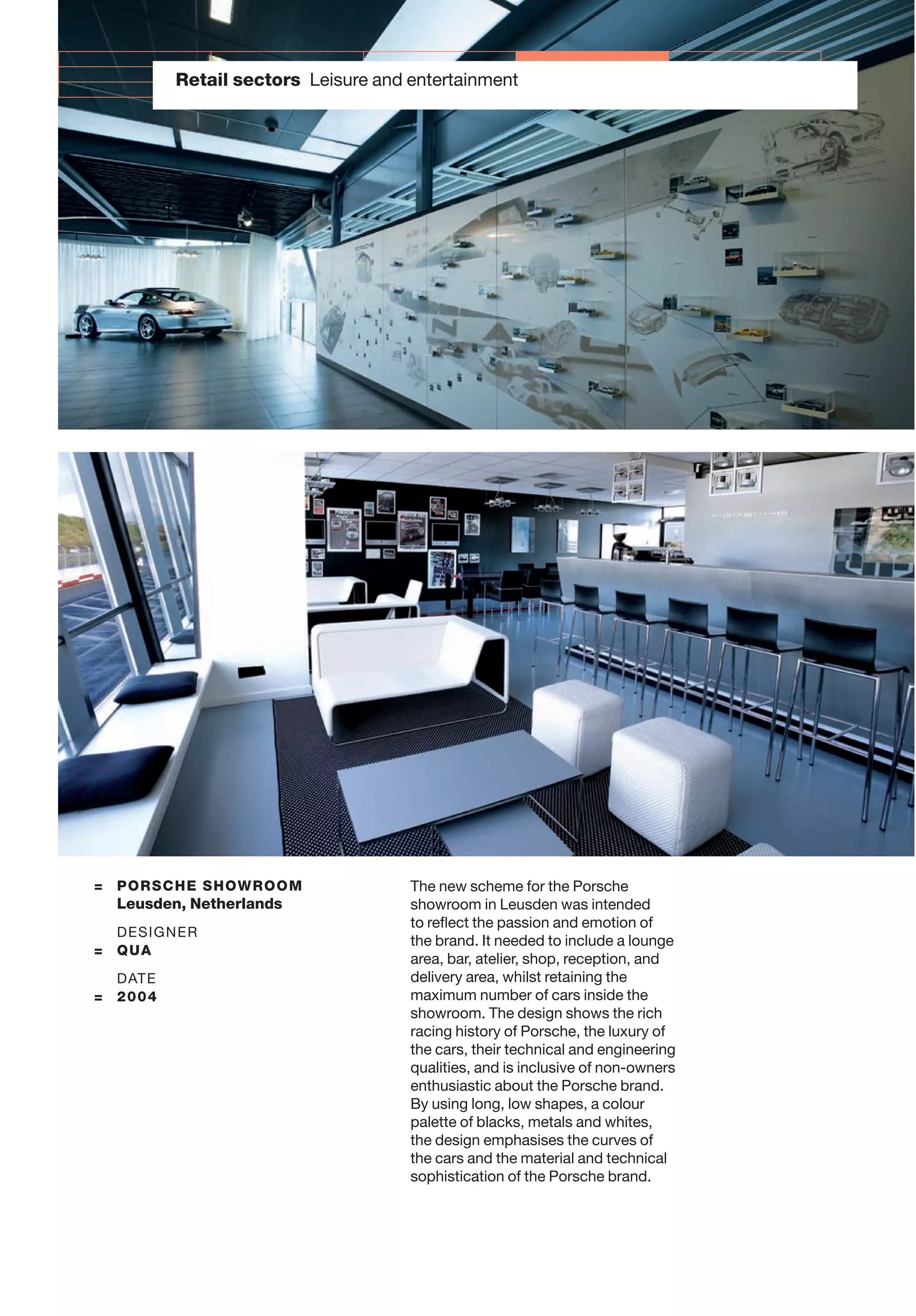 Retail sectors Leisure and entertainment
= PORSCHE SHOWROOM
Leusden, Netherlands
DESIGNER
= QUA
DATE
= 2004
The new scheme for the Porsche
showroom in Leusden was intended
to reﬂect the passion and emotion of
the brand. It needed to include a lounge
area, bar, atelier, shop, reception, and
delivery area, whilst retaining the
maximum number of cars inside the
showroom. The design shows the rich
racing history of Porsche, the luxury of
the cars, their technical and engineering
qualities, and is inclusive of non-owners
enthusiastic about the Porsche brand.
By using long, low shapes, a colour
palette of blacks, metals and whites,
the design emphasises the curves of
the cars and the material and technical
sophistication of the Porsche brand.
 