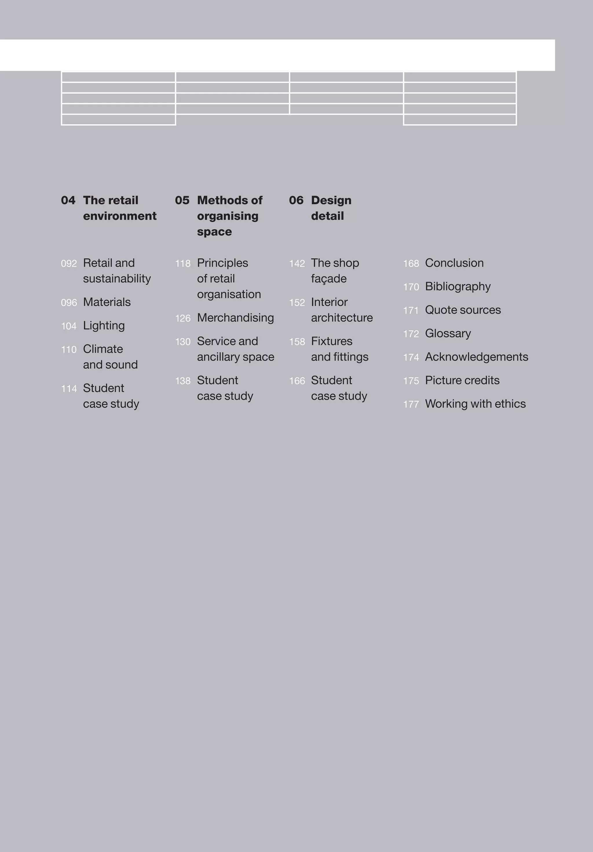 036/037
04 The retail
environment
092 Retail and
sustainability
096 Materials
104 Lighting
110 Climate
and sound
114 Student
case study
05 Methods of
organising
space
118 Principles
of retail
organisation
126 Merchandising
130 Service and
ancillary space
138 Student
case study
06 Design
detail
142 The shop
façade
152 Interior
architecture
158 Fixtures
and ﬁttings
166 Student
case study
168 Conclusion
170 Bibliography
171 Quote sources
172 Glossary
174 Acknowledgements
175 Picture credits
177 Working with ethics
 