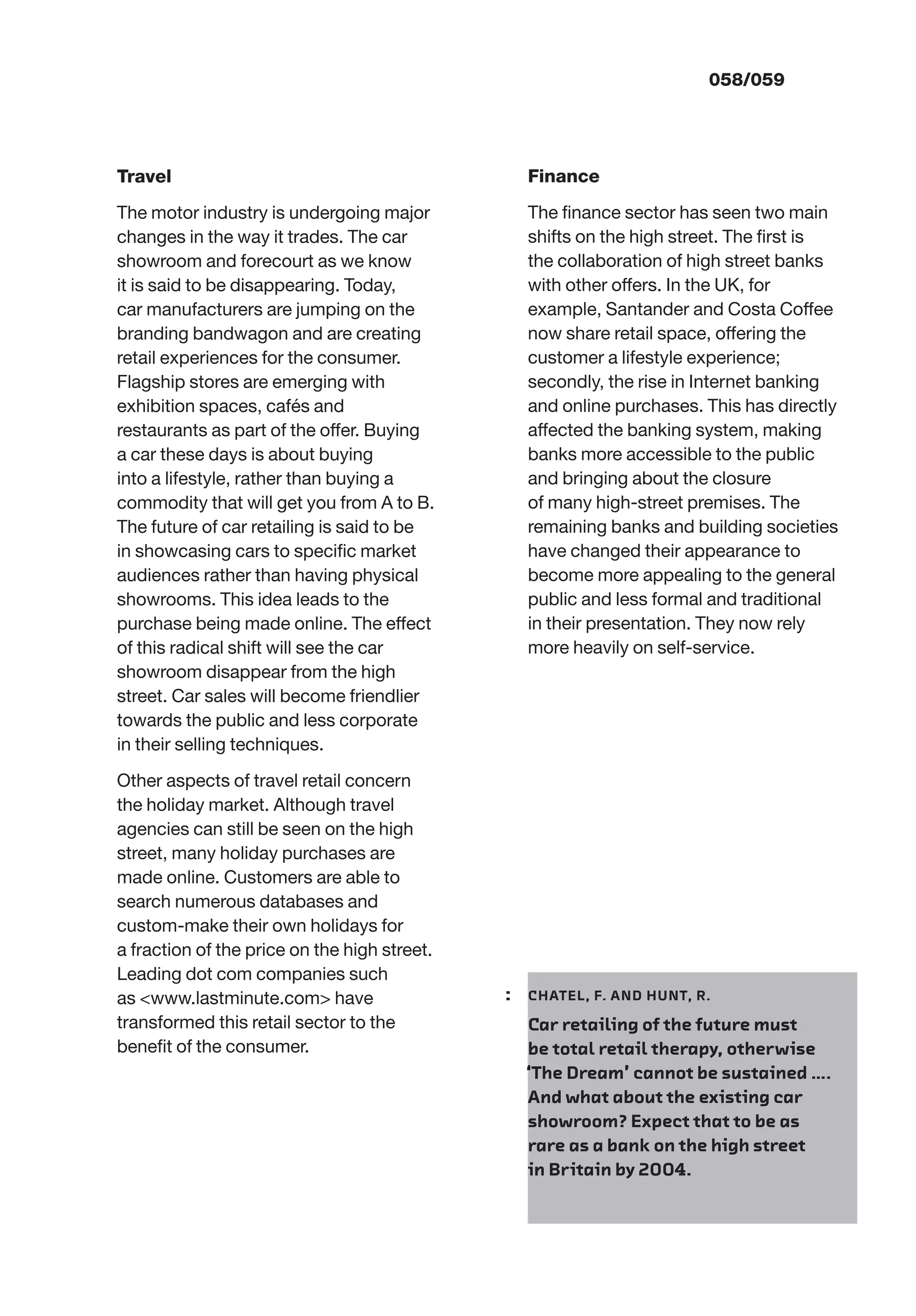 058/059
Travel
The motor industry is undergoing major
changes in the way it trades. The car
showroom and forecourt as we know
it is said to be disappearing. Today,
car manufacturers are jumping on the
branding bandwagon and are creating
retail experiences for the consumer.
Flagship stores are emerging with
exhibition spaces, cafés and
restaurants as part of the offer. Buying
a car these days is about buying
into a lifestyle, rather than buying a
commodity that will get you from A to B.
The future of car retailing is said to be
in showcasing cars to speciﬁc market
audiences rather than having physical
showrooms. This idea leads to the
purchase being made online. The effect
of this radical shift will see the car
showroom disappear from the high
street. Car sales will become friendlier
towards the public and less corporate
in their selling techniques.
Other aspects of travel retail concern
the holiday market. Although travel
agencies can still be seen on the high
street, many holiday purchases are
made online. Customers are able to
search numerous databases and
custom-make their own holidays for
a fraction of the price on the high street.
Leading dot com companies such
as <www.lastminute.com> have
transformed this retail sector to the
beneﬁt of the consumer.
Finance
The ﬁnance sector has seen two main
shifts on the high street. The ﬁrst is
the collaboration of high street banks
with other offers. In the UK, for
example, Santander and Costa Coffee
now share retail space, offering the
customer a lifestyle experience;
secondly, the rise in Internet banking
and online purchases. This has directly
affected the banking system, making
banks more accessible to the public
and bringing about the closure
of many high-street premises. The
remaining banks and building societies
have changed their appearance to
become more appealing to the general
public and less formal and traditional
in their presentation. They now rely
more heavily on self-service.
: CHATEL, F. AND HUNT, R.
Car retailing of the future must
be total retail therapy, otherwise
‘The Dream’ cannot be sustained ….
And what about the existing car
showroom? Expect that to be as
rare as a bank on the high street
in Britain by 2004.
 