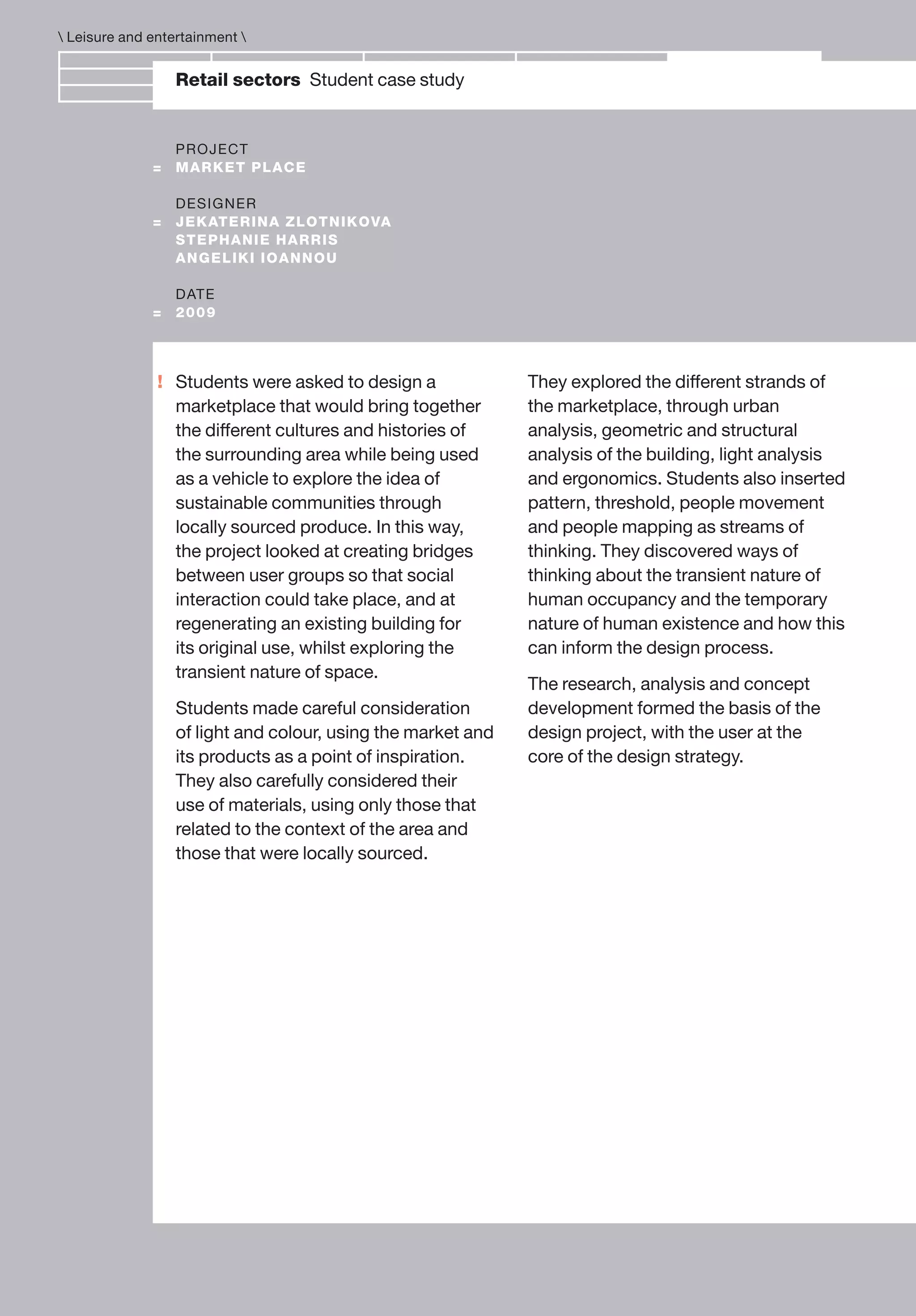 !
Retail sectors Student case study
PROJECT
= MARKET PLACE
DESIGNER
= JEKATERINA ZLOTNIKOVA
STEPHANIE HARRIS
ANGELIKI IOANNOU
DATE
= 2009
Students were asked to design a
marketplace that would bring together
the different cultures and histories of
the surrounding area while being used
as a vehicle to explore the idea of
sustainable communities through
locally sourced produce. In this way,
the project looked at creating bridges
between user groups so that social
interaction could take place, and at
regenerating an existing building for
its original use, whilst exploring the
transient nature of space.
Students made careful consideration
of light and colour, using the market and
its products as a point of inspiration.
They also carefully considered their
use of materials, using only those that
related to the context of the area and
those that were locally sourced.
They explored the different strands of
the marketplace, through urban
analysis, geometric and structural
analysis of the building, light analysis
and ergonomics. Students also inserted
pattern, threshold, people movement
and people mapping as streams of
thinking. They discovered ways of
thinking about the transient nature of
human occupancy and the temporary
nature of human existence and how this
can inform the design process.
The research, analysis and concept
development formed the basis of the
design project, with the user at the
core of the design strategy.
 Leisure and entertainment 
 