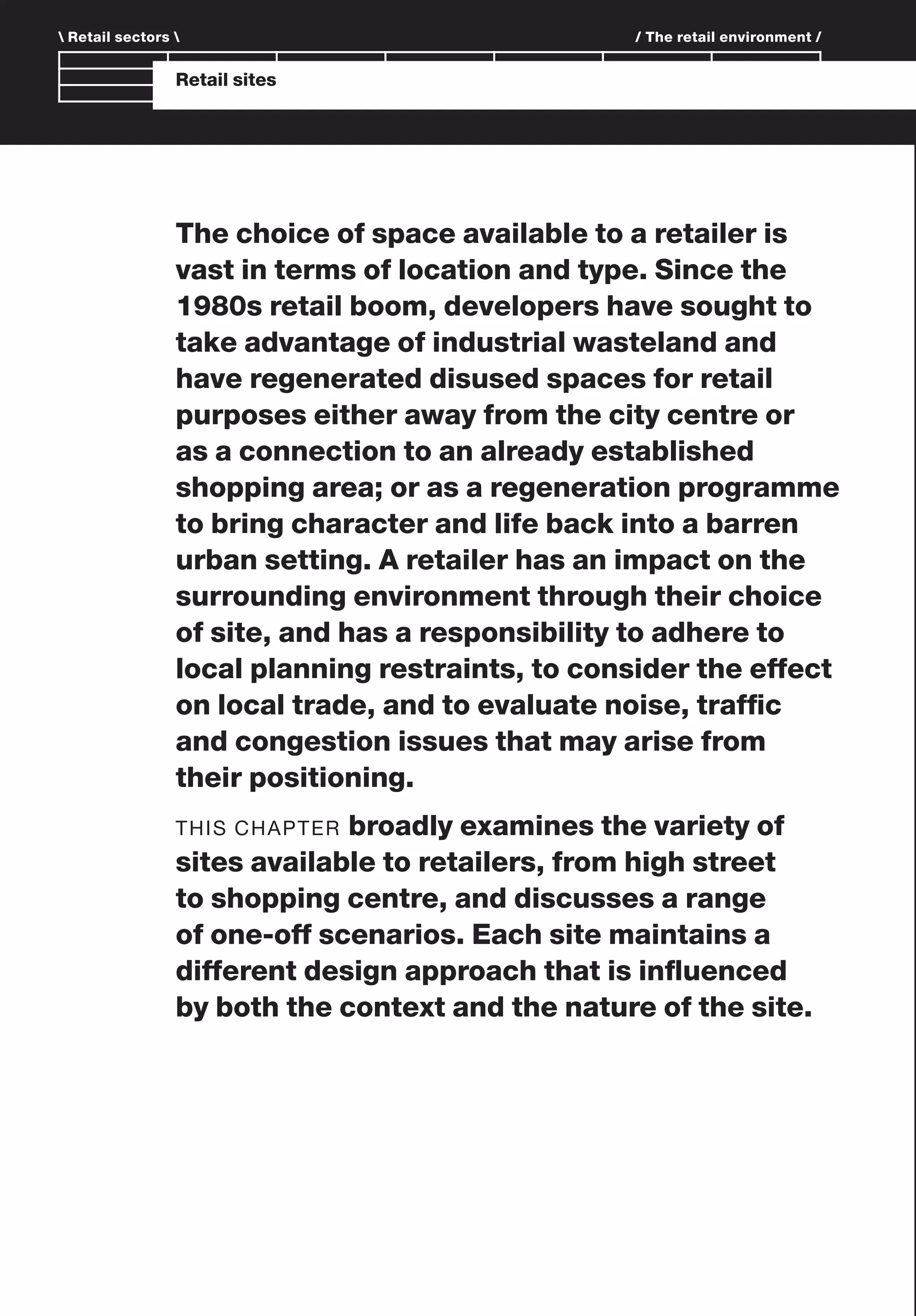 Branding and IdentityRetail sites
The choice of space available to a retailer is
vast in terms of location and type. Since the
1980s retail boom, developers have sought to
take advantage of industrial wasteland and
have regenerated disused spaces for retail
purposes either away from the city centre or
as a connection to an already established
shopping area; or as a regeneration programme
to bring character and life back into a barren
urban setting. A retailer has an impact on the
surrounding environment through their choice
of site, and has a responsibility to adhere to
local planning restraints, to consider the effect
on local trade, and to evaluate noise, trafﬁc
and congestion issues that may arise from
their positioning.
THIS CHAPTER broadly examines the variety of
sites available to retailers, from high street
to shopping centre, and discusses a range
of one-off scenarios. Each site maintains a
different design approach that is inﬂuenced
by both the context and the nature of the site.
 Retail sectors  / The retail environment /
 