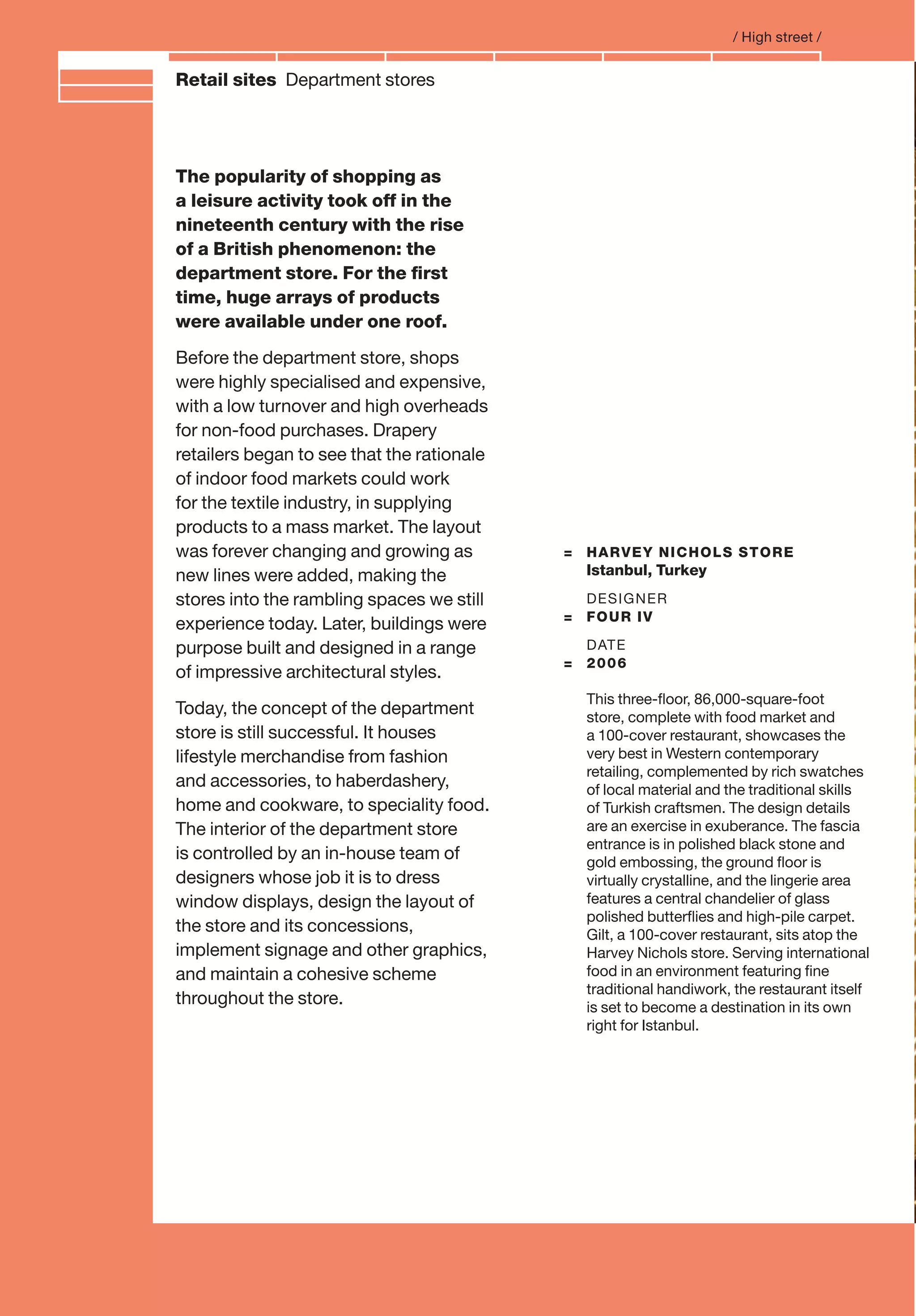 Branding and IdentityRetail sites Department stores
= HARVEY NICHOLS STORE
Istanbul, Turkey
DESIGNER
= FOUR IV
DATE
= 2006
This three-ﬂoor, 86,000-square-foot
store, complete with food market and
a 100-cover restaurant, showcases the
very best in Western contemporary
retailing, complemented by rich swatches
of local material and the traditional skills
of Turkish craftsmen. The design details
are an exercise in exuberance. The fascia
entrance is in polished black stone and
gold embossing, the ground ﬂoor is
virtually crystalline, and the lingerie area
features a central chandelier of glass
polished butterﬂies and high-pile carpet.
Gilt, a 100-cover restaurant, sits atop the
Harvey Nichols store. Serving international
food in an environment featuring ﬁne
traditional handiwork, the restaurant itself
is set to become a destination in its own
right for Istanbul.
The popularity of shopping as
a leisure activity took off in the
nineteenth century with the rise
of a British phenomenon: the
department store. For the ﬁrst
time, huge arrays of products
were available under one roof.
Before the department store, shops
were highly specialised and expensive,
with a low turnover and high overheads
for non-food purchases. Drapery
retailers began to see that the rationale
of indoor food markets could work
for the textile industry, in supplying
products to a mass market. The layout
was forever changing and growing as
new lines were added, making the
stores into the rambling spaces we still
experience today. Later, buildings were
purpose built and designed in a range
of impressive architectural styles.
Today, the concept of the department
store is still successful. It houses
lifestyle merchandise from fashion
and accessories, to haberdashery,
home and cookware, to speciality food.
The interior of the department store
is controlled by an in-house team of
designers whose job it is to dress
window displays, design the layout of
the store and its concessions,
implement signage and other graphics,
and maintain a cohesive scheme
throughout the store.
/ High street /
 