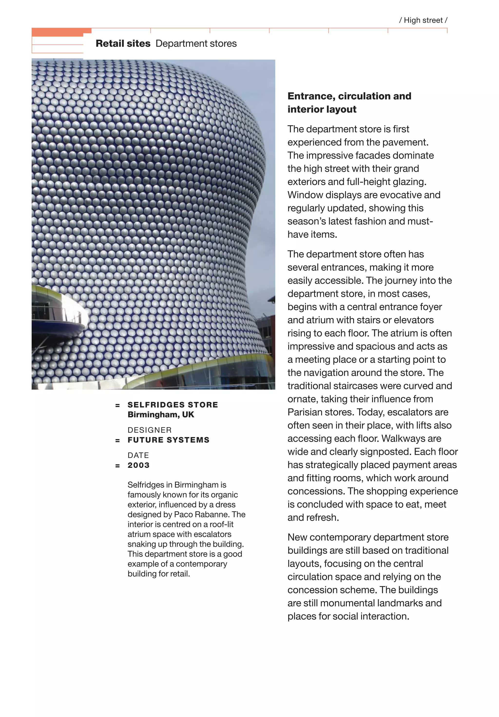 Retail sites Department stores
= SELFRIDGES STORE
Birmingham, UK
DESIGNER
= FUTURE SYSTEMS
DATE
= 2003
Selfridges in Birmingham is
famously known for its organic
exterior, inﬂuenced by a dress
designed by Paco Rabanne. The
interior is centred on a roof-lit
atrium space with escalators
snaking up through the building.
This department store is a good
example of a contemporary
building for retail.
Entrance, circulation and
interior layout
The department store is ﬁrst
experienced from the pavement.
The impressive facades dominate
the high street with their grand
exteriors and full-height glazing.
Window displays are evocative and
regularly updated, showing this
season’s latest fashion and must-
have items.
The department store often has
several entrances, making it more
easily accessible. The journey into the
department store, in most cases,
begins with a central entrance foyer
and atrium with stairs or elevators
rising to each ﬂoor. The atrium is often
impressive and spacious and acts as
a meeting place or a starting point to
the navigation around the store. The
traditional staircases were curved and
ornate, taking their inﬂuence from
Parisian stores. Today, escalators are
often seen in their place, with lifts also
accessing each ﬂoor. Walkways are
wide and clearly signposted. Each ﬂoor
has strategically placed payment areas
and ﬁtting rooms, which work around
concessions. The shopping experience
is concluded with space to eat, meet
and refresh.
New contemporary department store
buildings are still based on traditional
layouts, focusing on the central
circulation space and relying on the
concession scheme. The buildings
are still monumental landmarks and
places for social interaction.
/ High street /
 