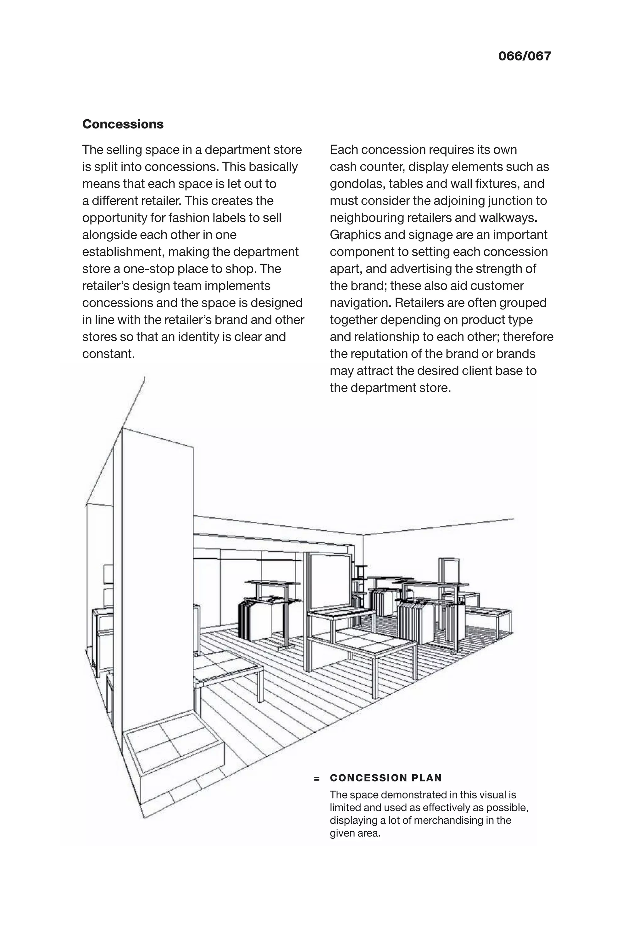 066/067
Concessions
The selling space in a department store
is split into concessions. This basically
means that each space is let out to
a different retailer. This creates the
opportunity for fashion labels to sell
alongside each other in one
establishment, making the department
store a one-stop place to shop. The
retailer’s design team implements
concessions and the space is designed
in line with the retailer’s brand and other
stores so that an identity is clear and
constant.
Each concession requires its own
cash counter, display elements such as
gondolas, tables and wall ﬁxtures, and
must consider the adjoining junction to
neighbouring retailers and walkways.
Graphics and signage are an important
component to setting each concession
apart, and advertising the strength of
the brand; these also aid customer
navigation. Retailers are often grouped
together depending on product type
and relationship to each other; therefore
the reputation of the brand or brands
may attract the desired client base to
the department store.
= CONCESSION PLAN
The space demonstrated in this visual is
limited and used as effectively as possible,
displaying a lot of merchandising in the
given area.
 