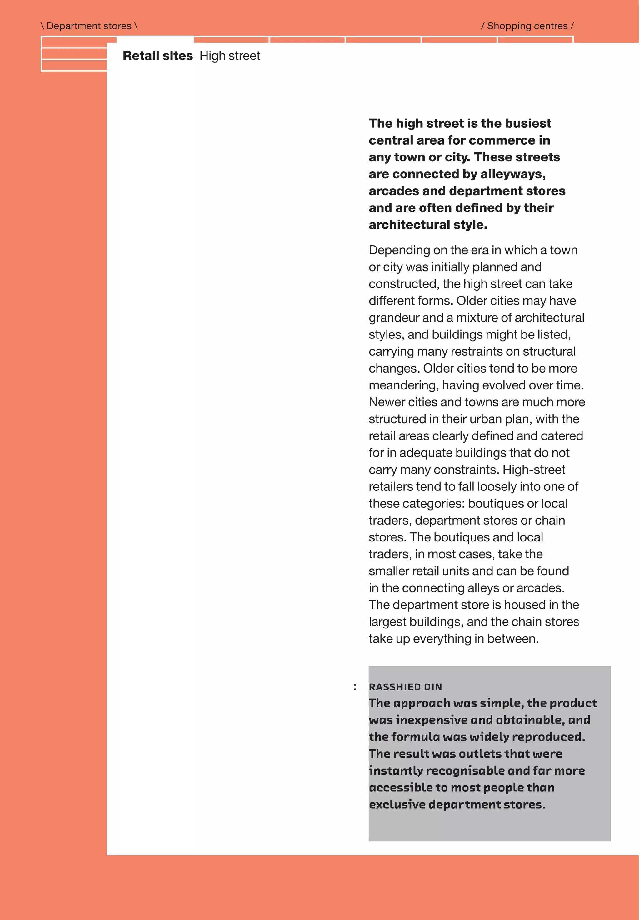 Branding and IdentityRetail sites High street
 Department stores  / Shopping centres /
: RASSHIED DIN
The approach was simple, the product
was inexpensive and obtainable, and
the formula was widely reproduced.
The result was outlets that were
instantly recognisable and far more
accessible to most people than
exclusive department stores.
The high street is the busiest
central area for commerce in
any town or city. These streets
are connected by alleyways,
arcades and department stores
and are often deﬁned by their
architectural style.
Depending on the era in which a town
or city was initially planned and
constructed, the high street can take
different forms. Older cities may have
grandeur and a mixture of architectural
styles, and buildings might be listed,
carrying many restraints on structural
changes. Older cities tend to be more
meandering, having evolved over time.
Newer cities and towns are much more
structured in their urban plan, with the
retail areas clearly deﬁned and catered
for in adequate buildings that do not
carry many constraints. High-street
retailers tend to fall loosely into one of
these categories: boutiques or local
traders, department stores or chain
stores. The boutiques and local
traders, in most cases, take the
smaller retail units and can be found
in the connecting alleys or arcades.
The department store is housed in the
largest buildings, and the chain stores
take up everything in between.
 