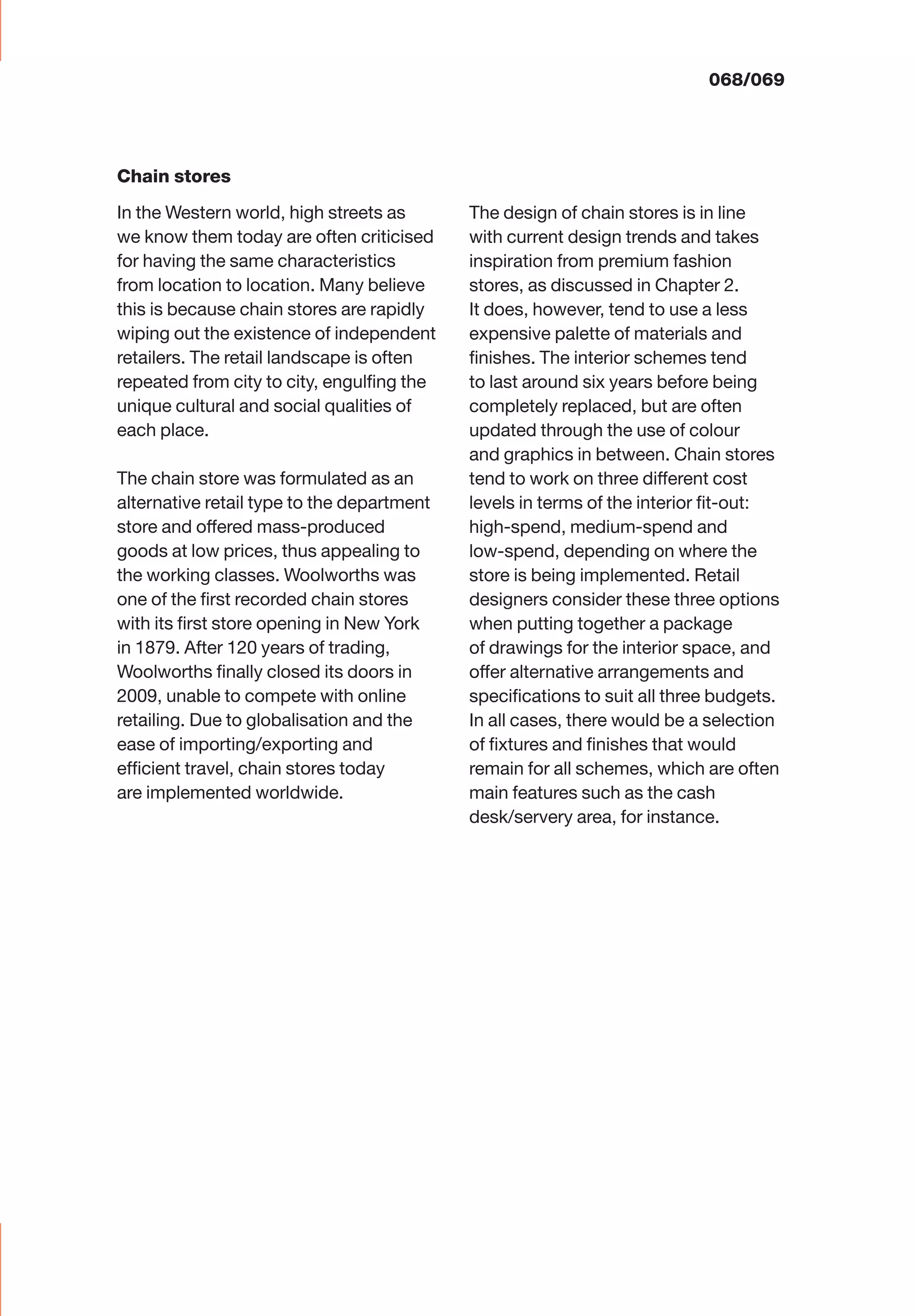 068/069
The design of chain stores is in line
with current design trends and takes
inspiration from premium fashion
stores, as discussed in Chapter 2.
It does, however, tend to use a less
expensive palette of materials and
ﬁnishes. The interior schemes tend
to last around six years before being
completely replaced, but are often
updated through the use of colour
and graphics in between. Chain stores
tend to work on three different cost
levels in terms of the interior ﬁt-out:
high-spend, medium-spend and
low-spend, depending on where the
store is being implemented. Retail
designers consider these three options
when putting together a package
of drawings for the interior space, and
offer alternative arrangements and
speciﬁcations to suit all three budgets.
In all cases, there would be a selection
of ﬁxtures and ﬁnishes that would
remain for all schemes, which are often
main features such as the cash
desk/servery area, for instance.
Chain stores
In the Western world, high streets as
we know them today are often criticised
for having the same characteristics
from location to location. Many believe
this is because chain stores are rapidly
wiping out the existence of independent
retailers. The retail landscape is often
repeated from city to city, engulﬁng the
unique cultural and social qualities of
each place.
The chain store was formulated as an
alternative retail type to the department
store and offered mass-produced
goods at low prices, thus appealing to
the working classes. Woolworths was
one of the ﬁrst recorded chain stores
with its ﬁrst store opening in New York
in 1879. After 120 years of trading,
Woolworths ﬁnally closed its doors in
2009, unable to compete with online
retailing. Due to globalisation and the
ease of importing/exporting and
efﬁcient travel, chain stores today
are implemented worldwide.
 