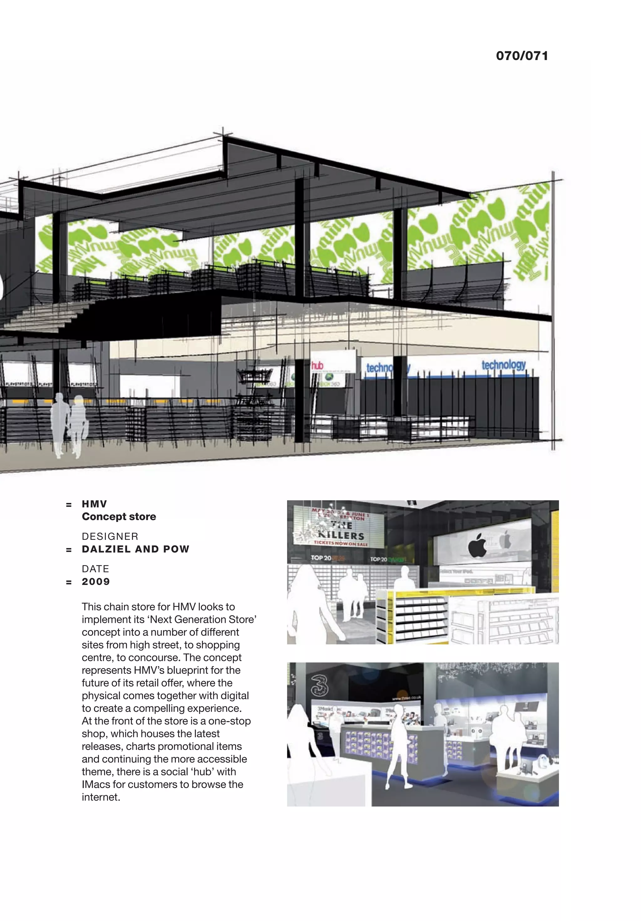 070/071
= HMV
Concept store
DESIGNER
= DALZIEL AND POW
DATE
= 2009
This chain store for HMV looks to
implement its ‘Next Generation Store’
concept into a number of different
sites from high street, to shopping
centre, to concourse. The concept
represents HMV’s blueprint for the
future of its retail offer, where the
physical comes together with digital
to create a compelling experience.
At the front of the store is a one-stop
shop, which houses the latest
releases, charts promotional items
and continuing the more accessible
theme, there is a social ‘hub’ with
IMacs for customers to browse the
internet.
 