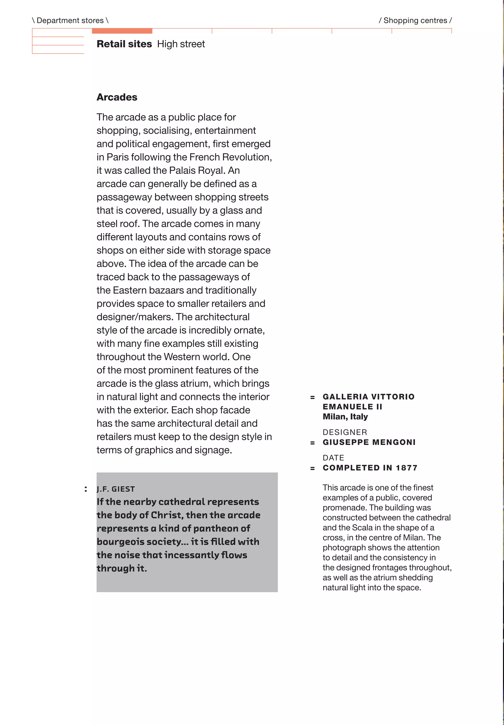 Retail sites High street
= GALLERIA VITTORIO
EMANUELE II
Milan, Italy
DESIGNER
= GIUSEPPE MENGONI
DATE
= COMPLETED IN 1877
This arcade is one of the ﬁnest
examples of a public, covered
promenade. The building was
constructed between the cathedral
and the Scala in the shape of a
cross, in the centre of Milan. The
photograph shows the attention
to detail and the consistency in
the designed frontages throughout,
as well as the atrium shedding
natural light into the space.
: J.F. GIEST
If the nearby cathedral represents
the body of Christ, then the arcade
represents a kind of pantheon of
bourgeois society… it is ﬁlled with
the noise that incessantly ﬂows
through it.
Arcades
The arcade as a public place for
shopping, socialising, entertainment
and political engagement, ﬁrst emerged
in Paris following the French Revolution,
it was called the Palais Royal. An
arcade can generally be deﬁned as a
passageway between shopping streets
that is covered, usually by a glass and
steel roof. The arcade comes in many
different layouts and contains rows of
shops on either side with storage space
above. The idea of the arcade can be
traced back to the passageways of
the Eastern bazaars and traditionally
provides space to smaller retailers and
designer/makers. The architectural
style of the arcade is incredibly ornate,
with many ﬁne examples still existing
throughout the Western world. One
of the most prominent features of the
arcade is the glass atrium, which brings
in natural light and connects the interior
with the exterior. Each shop facade
has the same architectural detail and
retailers must keep to the design style in
terms of graphics and signage.
 Department stores  / Shopping centres /
 