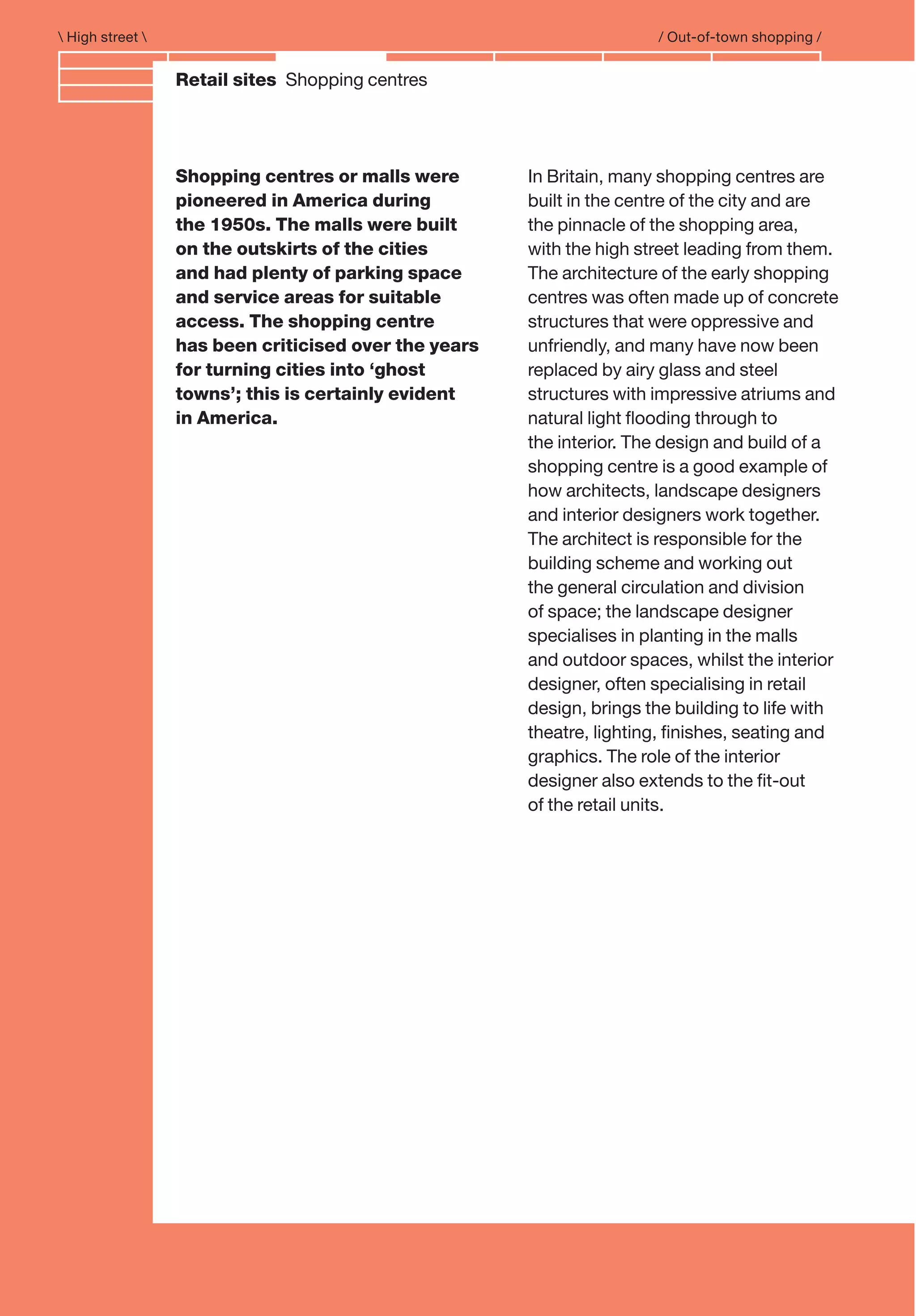 Branding and IdentityRetail sites Shopping centres
 High street  / Out-of-town shopping /
In Britain, many shopping centres are
built in the centre of the city and are
the pinnacle of the shopping area,
with the high street leading from them.
The architecture of the early shopping
centres was often made up of concrete
structures that were oppressive and
unfriendly, and many have now been
replaced by airy glass and steel
structures with impressive atriums and
natural light ﬂooding through to
the interior. The design and build of a
shopping centre is a good example of
how architects, landscape designers
and interior designers work together.
The architect is responsible for the
building scheme and working out
the general circulation and division
of space; the landscape designer
specialises in planting in the malls
and outdoor spaces, whilst the interior
designer, often specialising in retail
design, brings the building to life with
theatre, lighting, ﬁnishes, seating and
graphics. The role of the interior
designer also extends to the ﬁt-out
of the retail units.
Shopping centres or malls were
pioneered in America during
the 1950s. The malls were built
on the outskirts of the cities
and had plenty of parking space
and service areas for suitable
access. The shopping centre
has been criticised over the years
for turning cities into ‘ghost
towns’; this is certainly evident
in America.
 