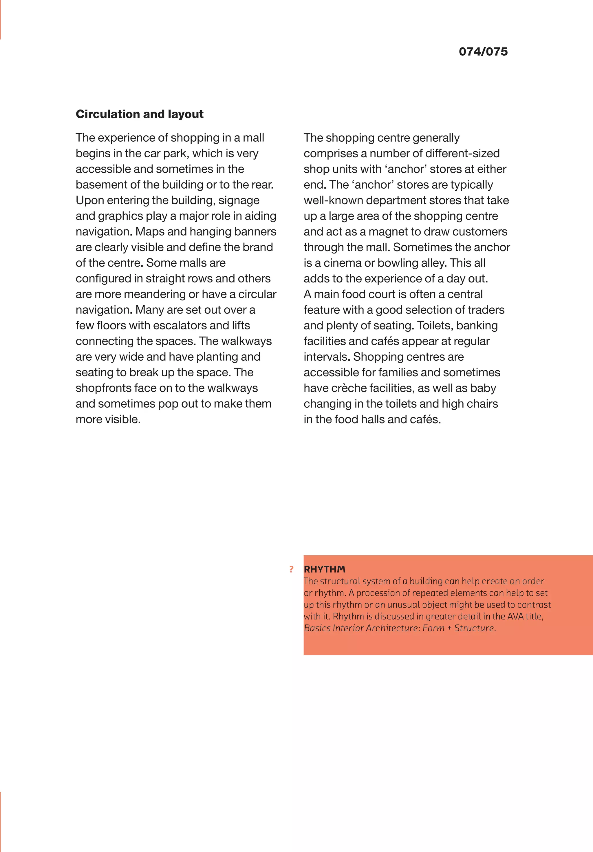 ?
074/075
RHYTHM
The structural system of a building can help create an order
or rhythm. A procession of repeated elements can help to set
up this rhythm or an unusual object might be used to contrast
with it. Rhythm is discussed in greater detail in the AVA title,
Basics Interior Architecture: Form + Structure.
The shopping centre generally
comprises a number of different-sized
shop units with ‘anchor’ stores at either
end. The ‘anchor’ stores are typically
well-known department stores that take
up a large area of the shopping centre
and act as a magnet to draw customers
through the mall. Sometimes the anchor
is a cinema or bowling alley. This all
adds to the experience of a day out.
A main food court is often a central
feature with a good selection of traders
and plenty of seating. Toilets, banking
facilities and cafés appear at regular
intervals. Shopping centres are
accessible for families and sometimes
have crèche facilities, as well as baby
changing in the toilets and high chairs
in the food halls and cafés.
Circulation and layout
The experience of shopping in a mall
begins in the car park, which is very
accessible and sometimes in the
basement of the building or to the rear.
Upon entering the building, signage
and graphics play a major role in aiding
navigation. Maps and hanging banners
are clearly visible and deﬁne the brand
of the centre. Some malls are
conﬁgured in straight rows and others
are more meandering or have a circular
navigation. Many are set out over a
few ﬂoors with escalators and lifts
connecting the spaces. The walkways
are very wide and have planting and
seating to break up the space. The
shopfronts face on to the walkways
and sometimes pop out to make them
more visible.
 