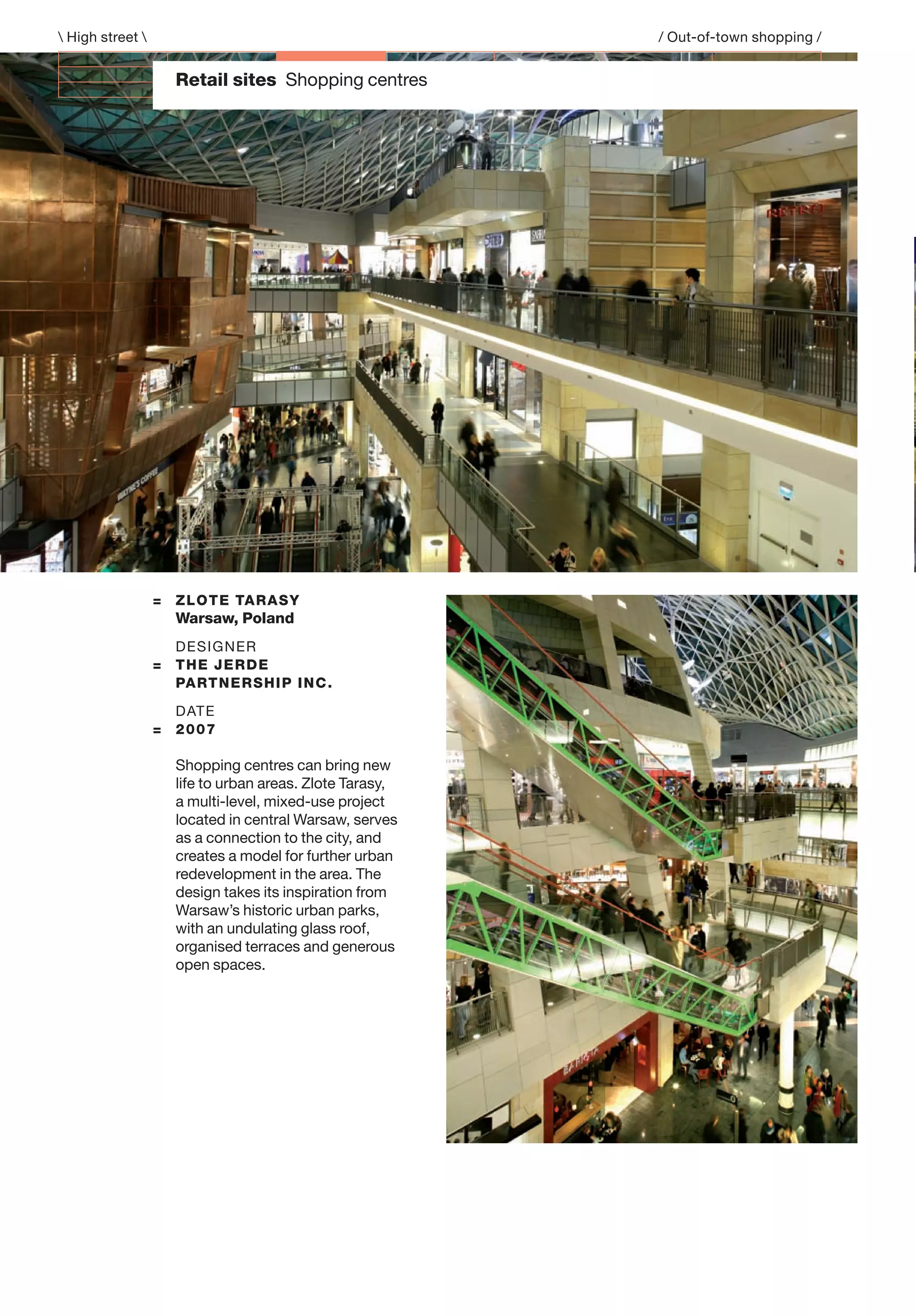 Retail sites Shopping centres
= ZLOTE TARASY
Warsaw, Poland
DESIGNER
= THE JERDE
PARTNERSHIP INC.
DATE
= 2007
Shopping centres can bring new
life to urban areas. Zlote Tarasy,
a multi-level, mixed-use project
located in central Warsaw, serves
as a connection to the city, and
creates a model for further urban
redevelopment in the area. The
design takes its inspiration from
Warsaw’s historic urban parks,
with an undulating glass roof,
organised terraces and generous
open spaces.
 High street  / Out-of-town shopping /
 