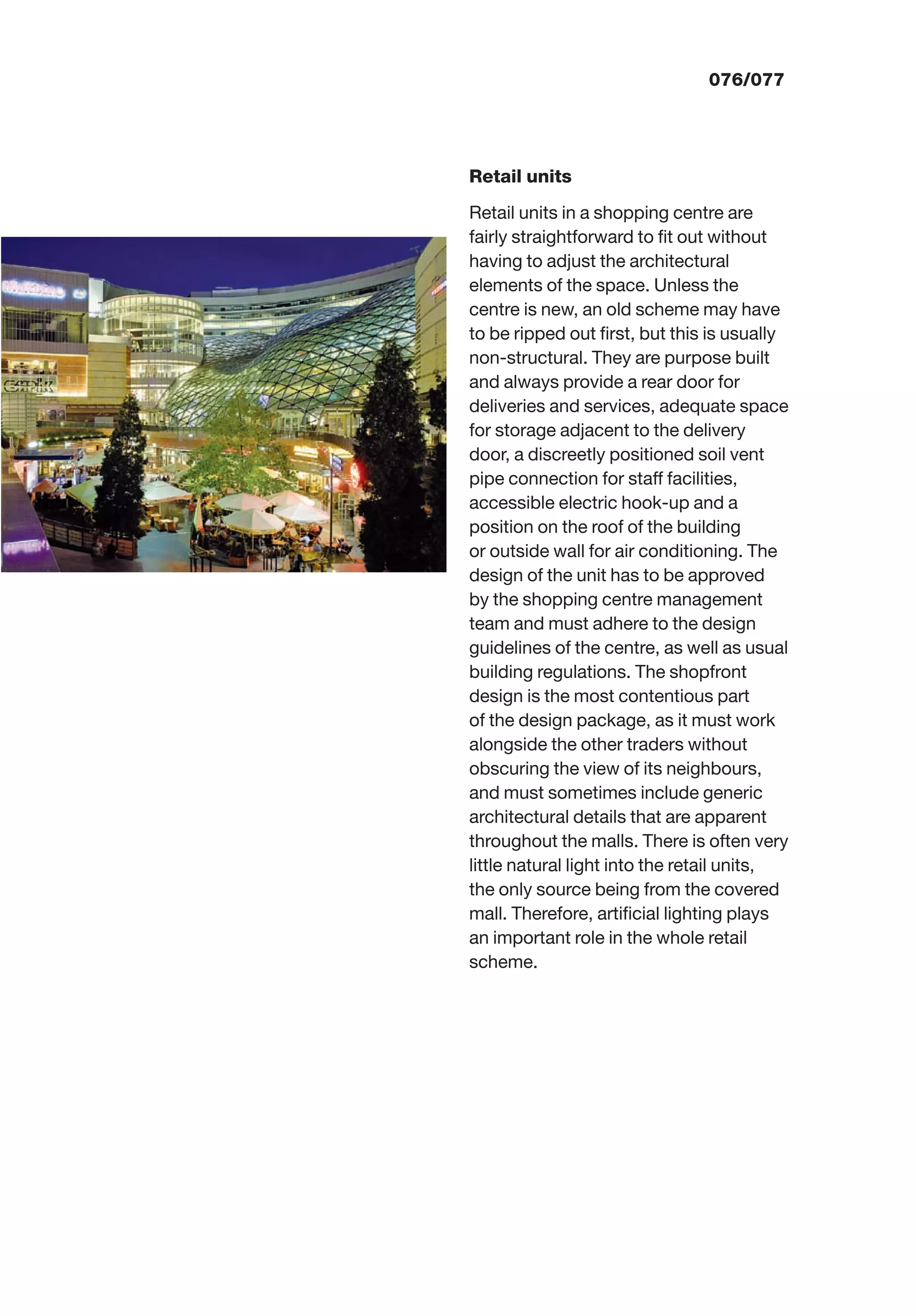 076/077
Retail units
Retail units in a shopping centre are
fairly straightforward to ﬁt out without
having to adjust the architectural
elements of the space. Unless the
centre is new, an old scheme may have
to be ripped out ﬁrst, but this is usually
non-structural. They are purpose built
and always provide a rear door for
deliveries and services, adequate space
for storage adjacent to the delivery
door, a discreetly positioned soil vent
pipe connection for staff facilities,
accessible electric hook-up and a
position on the roof of the building
or outside wall for air conditioning. The
design of the unit has to be approved
by the shopping centre management
team and must adhere to the design
guidelines of the centre, as well as usual
building regulations. The shopfront
design is the most contentious part
of the design package, as it must work
alongside the other traders without
obscuring the view of its neighbours,
and must sometimes include generic
architectural details that are apparent
throughout the malls. There is often very
little natural light into the retail units,
the only source being from the covered
mall. Therefore, artiﬁcial lighting plays
an important role in the whole retail
scheme.
 