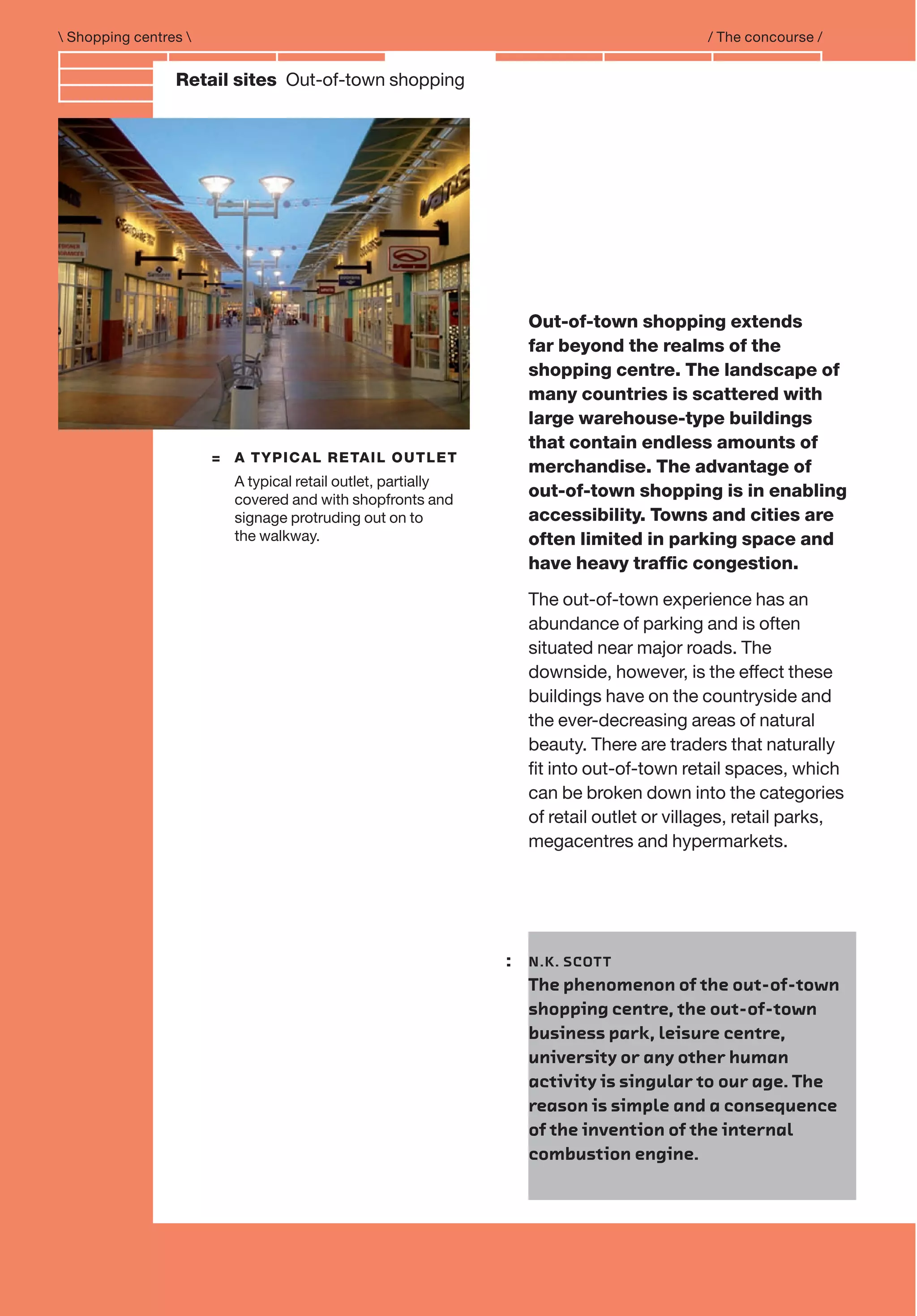 Branding and IdentityRetail sites Out-of-town shopping
= A TYPICAL RETAIL OUTLET
A typical retail outlet, partially
covered and with shopfronts and
signage protruding out on to
the walkway.
 Shopping centres  / The concourse /
Out-of-town shopping extends
far beyond the realms of the
shopping centre. The landscape of
many countries is scattered with
large warehouse-type buildings
that contain endless amounts of
merchandise. The advantage of
out-of-town shopping is in enabling
accessibility. Towns and cities are
often limited in parking space and
have heavy trafﬁc congestion.
The out-of-town experience has an
abundance of parking and is often
situated near major roads. The
downside, however, is the effect these
buildings have on the countryside and
the ever-decreasing areas of natural
beauty. There are traders that naturally
ﬁt into out-of-town retail spaces, which
can be broken down into the categories
of retail outlet or villages, retail parks,
megacentres and hypermarkets.
: N.K. SCOTT
The phenomenon of the out-of-town
shopping centre, the out-of-town
business park, leisure centre,
university or any other human
activity is singular to our age. The
reason is simple and a consequence
of the invention of the internal
combustion engine.
 