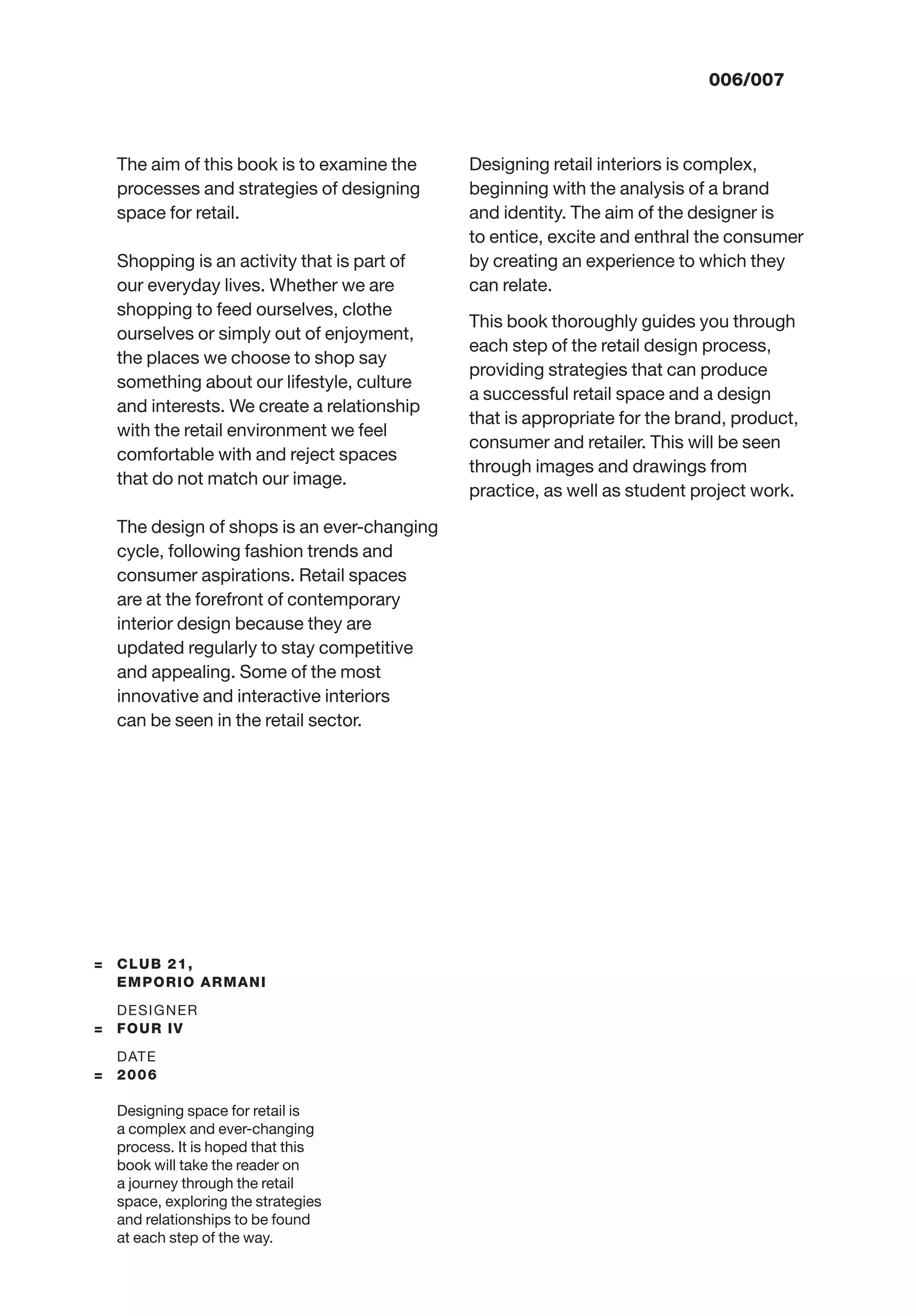 006/007
The aim of this book is to examine the
processes and strategies of designing
space for retail.
Shopping is an activity that is part of
our everyday lives. Whether we are
shopping to feed ourselves, clothe
ourselves or simply out of enjoyment,
the places we choose to shop say
something about our lifestyle, culture
and interests. We create a relationship
with the retail environment we feel
comfortable with and reject spaces
that do not match our image.
The design of shops is an ever-changing
cycle, following fashion trends and
consumer aspirations. Retail spaces
are at the forefront of contemporary
interior design because they are
updated regularly to stay competitive
and appealing. Some of the most
innovative and interactive interiors
can be seen in the retail sector.
Designing retail interiors is complex,
beginning with the analysis of a brand
and identity. The aim of the designer is
to entice, excite and enthral the consumer
by creating an experience to which they
can relate.
This book thoroughly guides you through
each step of the retail design process,
providing strategies that can produce
a successful retail space and a design
that is appropriate for the brand, product,
consumer and retailer. This will be seen
through images and drawings from
practice, as well as student project work.
= CLUB 21,
EMPORIO ARMANI
DESIGNER
= FOUR IV
DATE
= 2006
Designing space for retail is
a complex and ever-changing
process. It is hoped that this
book will take the reader on
a journey through the retail
space, exploring the strategies
and relationships to be found
at each step of the way.
 