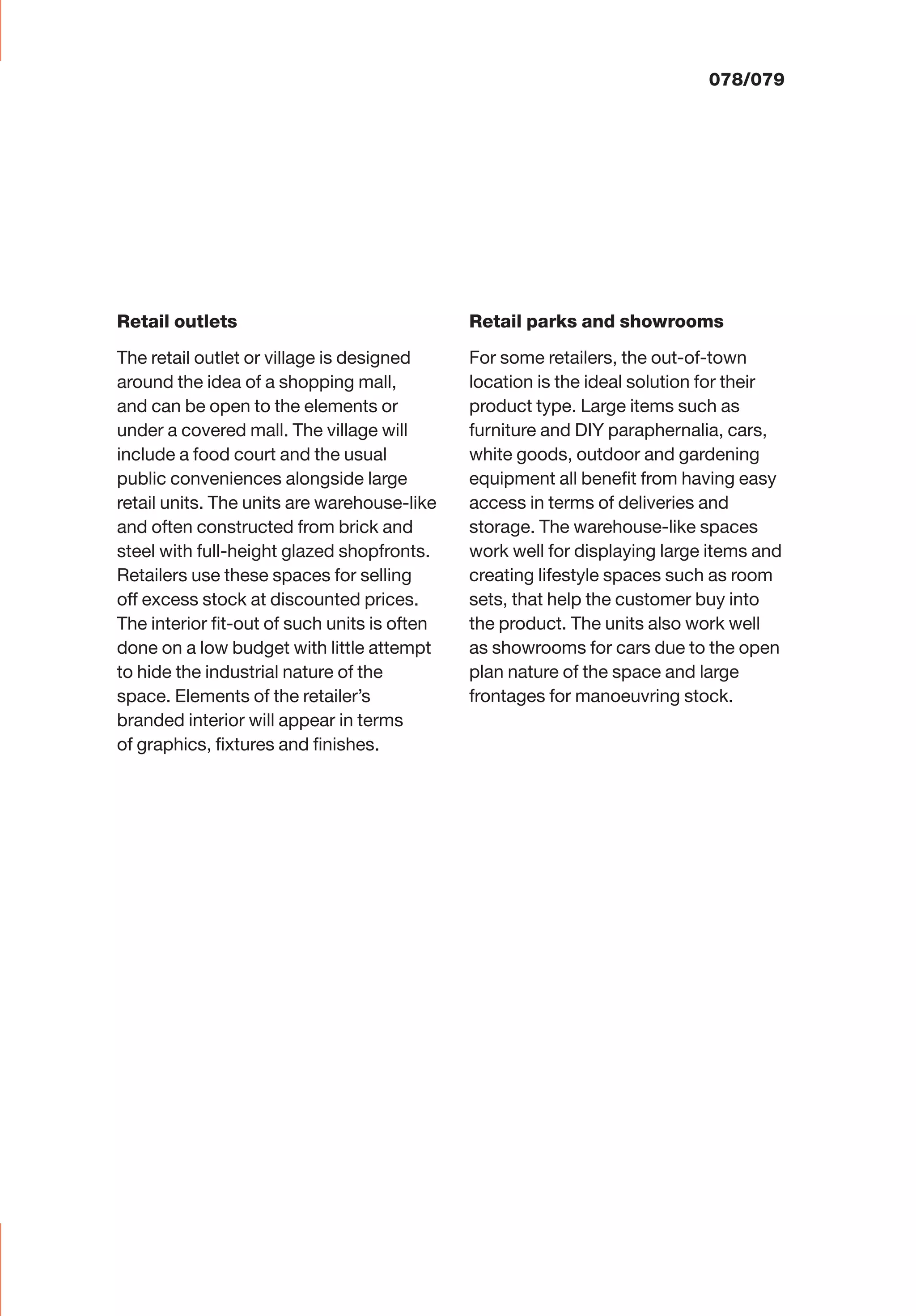 Retail outlets
The retail outlet or village is designed
around the idea of a shopping mall,
and can be open to the elements or
under a covered mall. The village will
include a food court and the usual
public conveniences alongside large
retail units. The units are warehouse-like
and often constructed from brick and
steel with full-height glazed shopfronts.
Retailers use these spaces for selling
off excess stock at discounted prices.
The interior ﬁt-out of such units is often
done on a low budget with little attempt
to hide the industrial nature of the
space. Elements of the retailer’s
branded interior will appear in terms
of graphics, ﬁxtures and ﬁnishes.
Retail parks and showrooms
For some retailers, the out-of-town
location is the ideal solution for their
product type. Large items such as
furniture and DIY paraphernalia, cars,
white goods, outdoor and gardening
equipment all beneﬁt from having easy
access in terms of deliveries and
storage. The warehouse-like spaces
work well for displaying large items and
creating lifestyle spaces such as room
sets, that help the customer buy into
the product. The units also work well
as showrooms for cars due to the open
plan nature of the space and large
frontages for manoeuvring stock.
078/079
 
