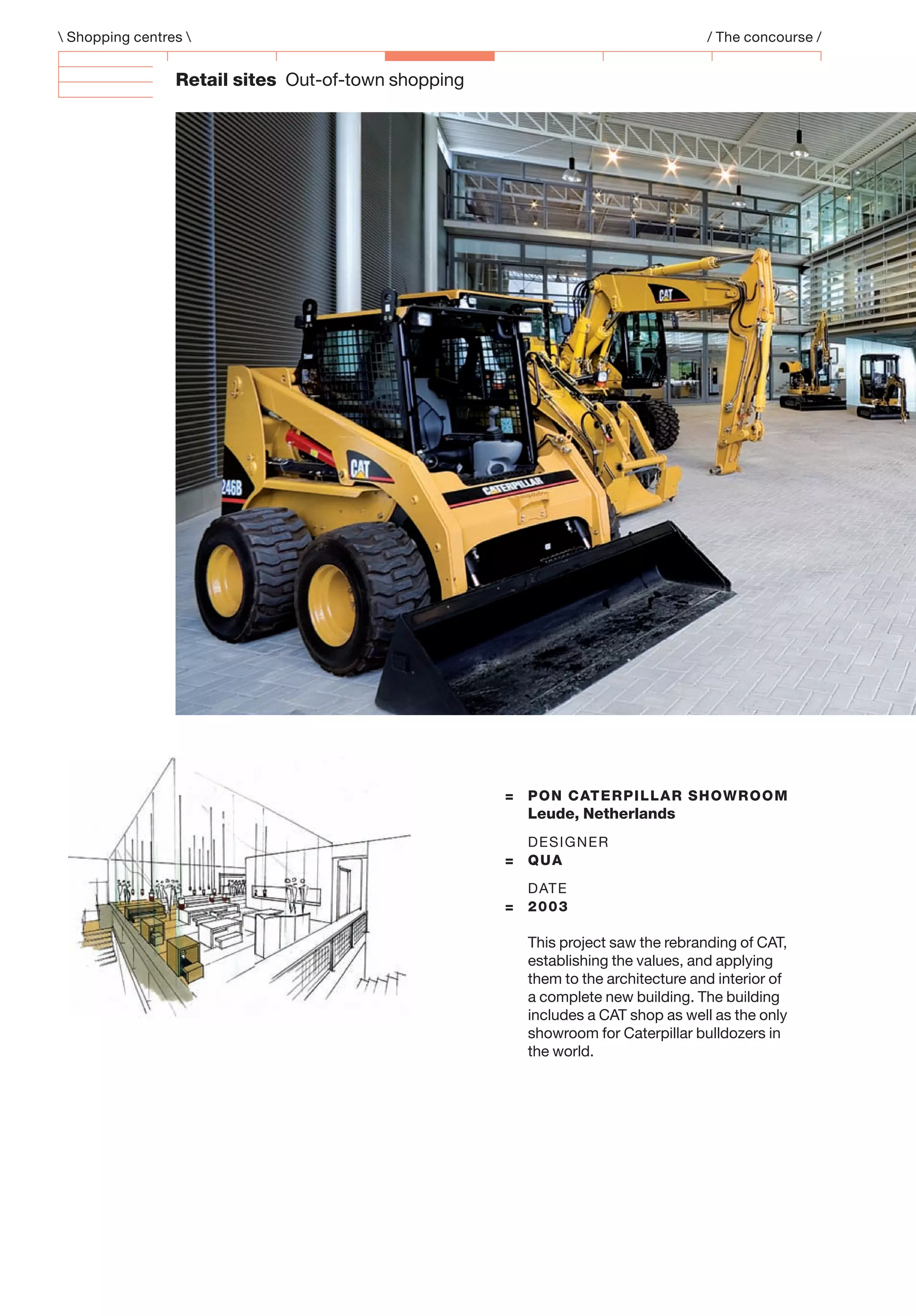 Retail sites Out-of-town shopping
= PON CATERPILLAR SHOWROOM
Leude, Netherlands
DESIGNER
= QUA
DATE
= 2003
This project saw the rebranding of CAT,
establishing the values, and applying
them to the architecture and interior of
a complete new building. The building
includes a CAT shop as well as the only
showroom for Caterpillar bulldozers in
the world.
 Shopping centres  / The concourse /
 
