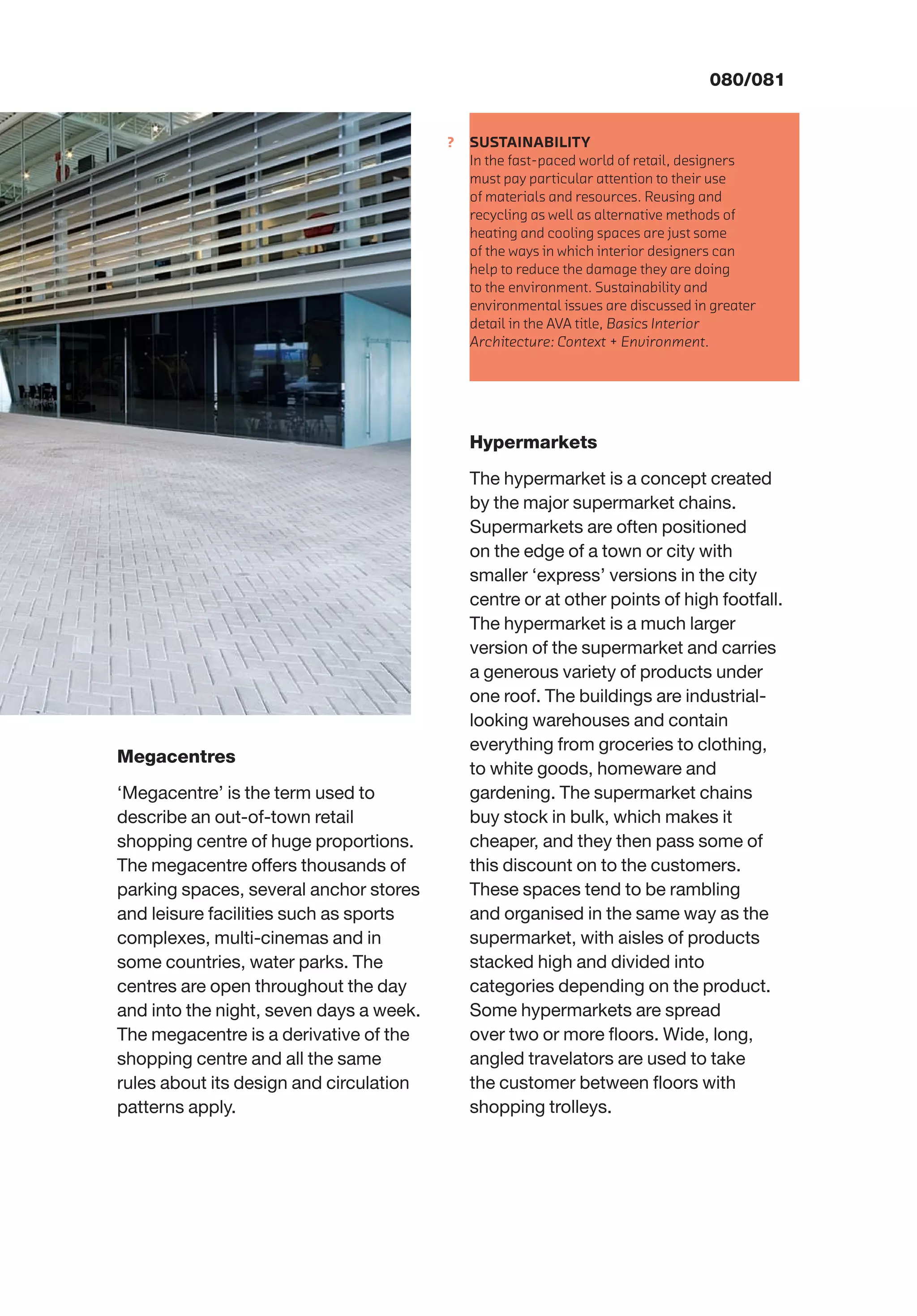 ?
080/081
SUSTAINABILITY
In the fast-paced world of retail, designers
must pay particular attention to their use
of materials and resources. Reusing and
recycling as well as alternative methods of
heating and cooling spaces are just some
of the ways in which interior designers can
help to reduce the damage they are doing
to the environment. Sustainability and
environmental issues are discussed in greater
detail in the AVA title, Basics Interior
Architecture: Context + Environment.
Megacentres
‘Megacentre’ is the term used to
describe an out-of-town retail
shopping centre of huge proportions.
The megacentre offers thousands of
parking spaces, several anchor stores
and leisure facilities such as sports
complexes, multi-cinemas and in
some countries, water parks. The
centres are open throughout the day
and into the night, seven days a week.
The megacentre is a derivative of the
shopping centre and all the same
rules about its design and circulation
patterns apply.
Hypermarkets
The hypermarket is a concept created
by the major supermarket chains.
Supermarkets are often positioned
on the edge of a town or city with
smaller ‘express’ versions in the city
centre or at other points of high footfall.
The hypermarket is a much larger
version of the supermarket and carries
a generous variety of products under
one roof. The buildings are industrial-
looking warehouses and contain
everything from groceries to clothing,
to white goods, homeware and
gardening. The supermarket chains
buy stock in bulk, which makes it
cheaper, and they then pass some of
this discount on to the customers.
These spaces tend to be rambling
and organised in the same way as the
supermarket, with aisles of products
stacked high and divided into
categories depending on the product.
Some hypermarkets are spread
over two or more ﬂoors. Wide, long,
angled travelators are used to take
the customer between ﬂoors with
shopping trolleys.
 