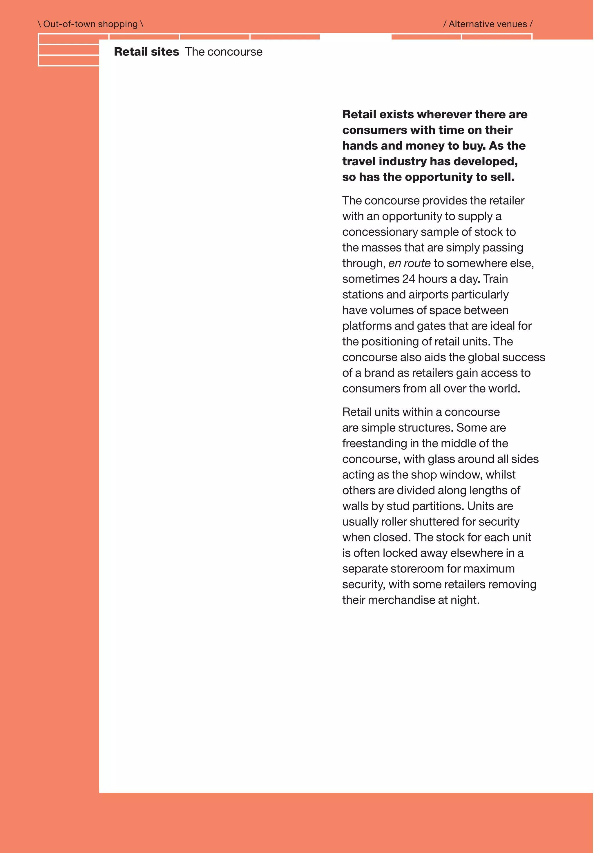 Branding and IdentityRetail sites The concourse
 Out-of-town shopping  / Alternative venues /
Retail exists wherever there are
consumers with time on their
hands and money to buy. As the
travel industry has developed,
so has the opportunity to sell.
The concourse provides the retailer
with an opportunity to supply a
concessionary sample of stock to
the masses that are simply passing
through, en route to somewhere else,
sometimes 24 hours a day. Train
stations and airports particularly
have volumes of space between
platforms and gates that are ideal for
the positioning of retail units. The
concourse also aids the global success
of a brand as retailers gain access to
consumers from all over the world.
Retail units within a concourse
are simple structures. Some are
freestanding in the middle of the
concourse, with glass around all sides
acting as the shop window, whilst
others are divided along lengths of
walls by stud partitions. Units are
usually roller shuttered for security
when closed. The stock for each unit
is often locked away elsewhere in a
separate storeroom for maximum
security, with some retailers removing
their merchandise at night.
 