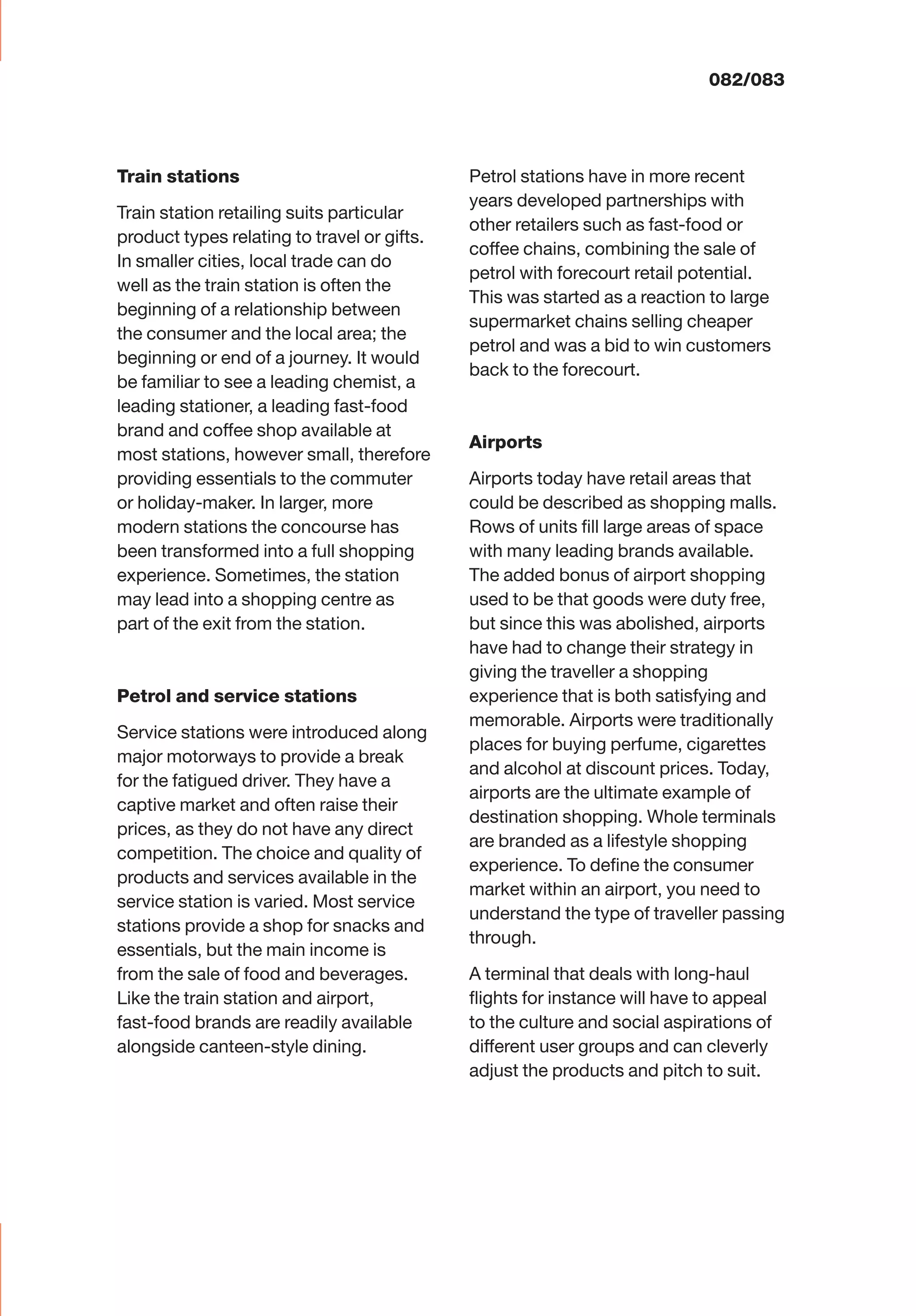 082/083
Train stations
Train station retailing suits particular
product types relating to travel or gifts.
In smaller cities, local trade can do
well as the train station is often the
beginning of a relationship between
the consumer and the local area; the
beginning or end of a journey. It would
be familiar to see a leading chemist, a
leading stationer, a leading fast-food
brand and coffee shop available at
most stations, however small, therefore
providing essentials to the commuter
or holiday-maker. In larger, more
modern stations the concourse has
been transformed into a full shopping
experience. Sometimes, the station
may lead into a shopping centre as
part of the exit from the station.
Petrol and service stations
Service stations were introduced along
major motorways to provide a break
for the fatigued driver. They have a
captive market and often raise their
prices, as they do not have any direct
competition. The choice and quality of
products and services available in the
service station is varied. Most service
stations provide a shop for snacks and
essentials, but the main income is
from the sale of food and beverages.
Like the train station and airport,
fast-food brands are readily available
alongside canteen-style dining.
Petrol stations have in more recent
years developed partnerships with
other retailers such as fast-food or
coffee chains, combining the sale of
petrol with forecourt retail potential.
This was started as a reaction to large
supermarket chains selling cheaper
petrol and was a bid to win customers
back to the forecourt.
Airports
Airports today have retail areas that
could be described as shopping malls.
Rows of units ﬁll large areas of space
with many leading brands available.
The added bonus of airport shopping
used to be that goods were duty free,
but since this was abolished, airports
have had to change their strategy in
giving the traveller a shopping
experience that is both satisfying and
memorable. Airports were traditionally
places for buying perfume, cigarettes
and alcohol at discount prices. Today,
airports are the ultimate example of
destination shopping. Whole terminals
are branded as a lifestyle shopping
experience. To deﬁne the consumer
market within an airport, you need to
understand the type of traveller passing
through.
A terminal that deals with long-haul
ﬂights for instance will have to appeal
to the culture and social aspirations of
different user groups and can cleverly
adjust the products and pitch to suit.
 
