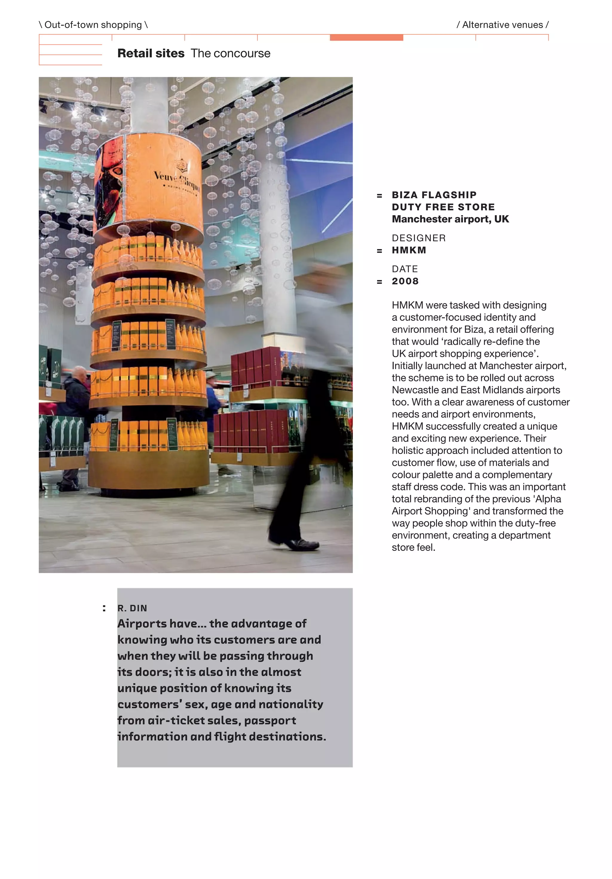 Retail sites The concourse
 Out-of-town shopping  / Alternative venues /
: R. DIN
Airports have… the advantage of
knowing who its customers are and
when they will be passing through
its doors; it is also in the almost
unique position of knowing its
customers’ sex, age and nationality
from air-ticket sales, passport
information and ﬂight destinations.
= BIZA FLAGSHIP
DUTY FREE STORE
Manchester airport, UK
DESIGNER
= HMKM
DATE
= 2008
HMKM were tasked with designing
a customer-focused identity and
environment for Biza, a retail offering
that would ‘radically re-deﬁne the
UK airport shopping experience’.
Initially launched at Manchester airport,
the scheme is to be rolled out across
Newcastle and East Midlands airports
too. With a clear awareness of customer
needs and airport environments,
HMKM successfully created a unique
and exciting new experience. Their
holistic approach included attention to
customer ﬂow, use of materials and
colour palette and a complementary
staff dress code. This was an important
total rebranding of the previous 'Alpha
Airport Shopping' and transformed the
way people shop within the duty-free
environment, creating a department
store feel.
 