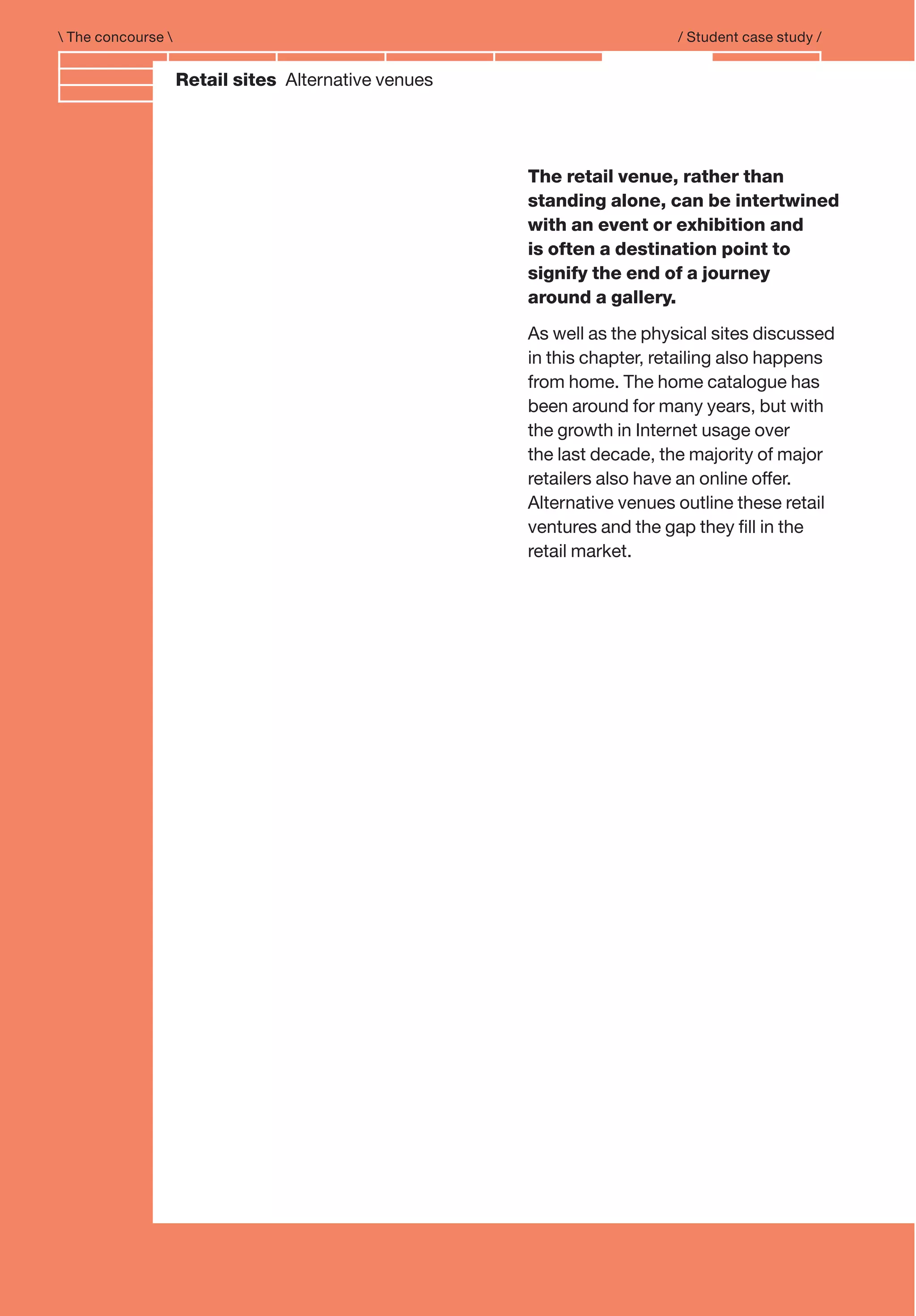 Branding and IdentityRetail sites Alternative venues
The retail venue, rather than
standing alone, can be intertwined
with an event or exhibition and
is often a destination point to
signify the end of a journey
around a gallery.
As well as the physical sites discussed
in this chapter, retailing also happens
from home. The home catalogue has
been around for many years, but with
the growth in Internet usage over
the last decade, the majority of major
retailers also have an online offer.
Alternative venues outline these retail
ventures and the gap they ﬁll in the
retail market.
 The concourse  / Student case study /
 