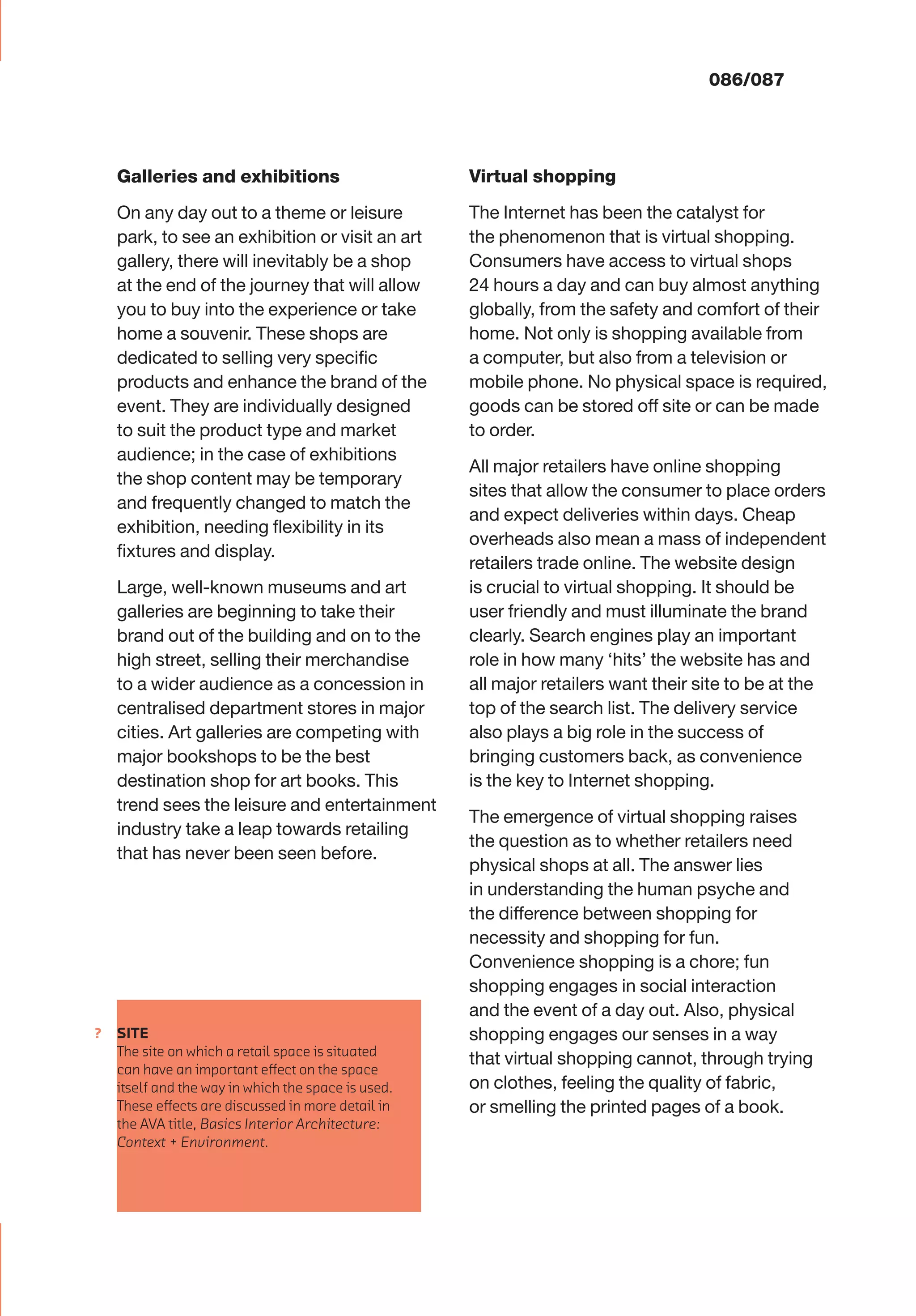 ?
086/087
Galleries and exhibitions
On any day out to a theme or leisure
park, to see an exhibition or visit an art
gallery, there will inevitably be a shop
at the end of the journey that will allow
you to buy into the experience or take
home a souvenir. These shops are
dedicated to selling very speciﬁc
products and enhance the brand of the
event. They are individually designed
to suit the product type and market
audience; in the case of exhibitions
the shop content may be temporary
and frequently changed to match the
exhibition, needing ﬂexibility in its
ﬁxtures and display.
Large, well-known museums and art
galleries are beginning to take their
brand out of the building and on to the
high street, selling their merchandise
to a wider audience as a concession in
centralised department stores in major
cities. Art galleries are competing with
major bookshops to be the best
destination shop for art books. This
trend sees the leisure and entertainment
industry take a leap towards retailing
that has never been seen before.
Virtual shopping
The Internet has been the catalyst for
the phenomenon that is virtual shopping.
Consumers have access to virtual shops
24 hours a day and can buy almost anything
globally, from the safety and comfort of their
home. Not only is shopping available from
a computer, but also from a television or
mobile phone. No physical space is required,
goods can be stored off site or can be made
to order.
All major retailers have online shopping
sites that allow the consumer to place orders
and expect deliveries within days. Cheap
overheads also mean a mass of independent
retailers trade online. The website design
is crucial to virtual shopping. It should be
user friendly and must illuminate the brand
clearly. Search engines play an important
role in how many ‘hits’ the website has and
all major retailers want their site to be at the
top of the search list. The delivery service
also plays a big role in the success of
bringing customers back, as convenience
is the key to Internet shopping.
The emergence of virtual shopping raises
the question as to whether retailers need
physical shops at all. The answer lies
in understanding the human psyche and
the difference between shopping for
necessity and shopping for fun.
Convenience shopping is a chore; fun
shopping engages in social interaction
and the event of a day out. Also, physical
shopping engages our senses in a way
that virtual shopping cannot, through trying
on clothes, feeling the quality of fabric,
or smelling the printed pages of a book.
SITE
The site on which a retail space is situated
can have an important eﬀect on the space
itself and the way in which the space is used.
These eﬀects are discussed in more detail in
the AVA title, Basics Interior Architecture:
Context + Environment.
 