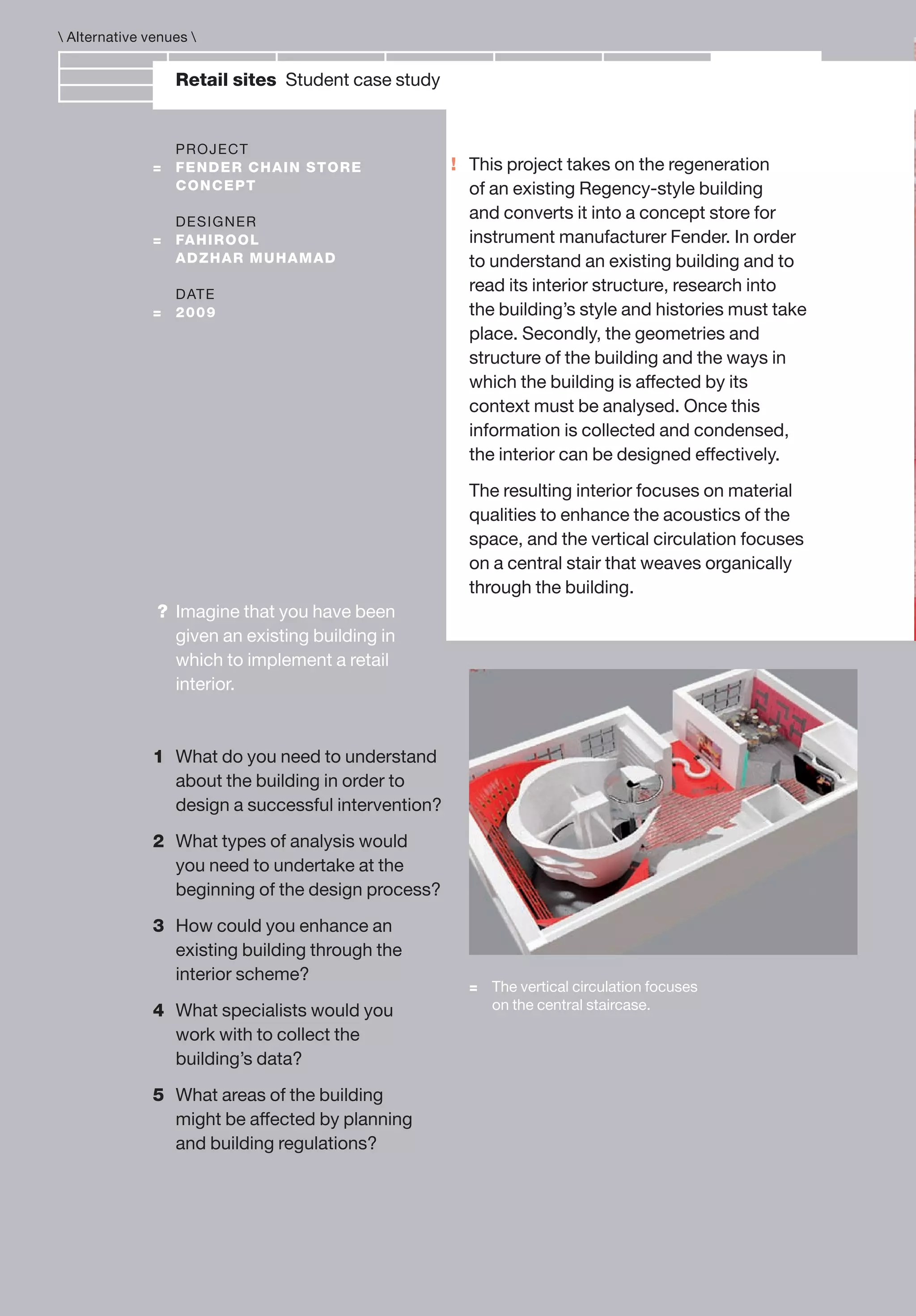 !
Retail sites Student case study
PROJECT
= FENDER CHAIN STORE
CONCEPT
DESIGNER
= FAHIROOL
ADZHAR MUHAMAD
DATE
= 2009
This project takes on the regeneration
of an existing Regency-style building
and converts it into a concept store for
instrument manufacturer Fender. In order
to understand an existing building and to
read its interior structure, research into
the building’s style and histories must take
place. Secondly, the geometries and
structure of the building and the ways in
which the building is affected by its
context must be analysed. Once this
information is collected and condensed,
the interior can be designed effectively.
The resulting interior focuses on material
qualities to enhance the acoustics of the
space, and the vertical circulation focuses
on a central stair that weaves organically
through the building.
 Alternative venues 
= The vertical circulation focuses
on the central staircase.
? Imagine that you have been
given an existing building in
which to implement a retail
interior.
1 What do you need to understand
about the building in order to
design a successful intervention?
2 What types of analysis would
you need to undertake at the
beginning of the design process?
3 How could you enhance an
existing building through the
interior scheme?
4 What specialists would you
work with to collect the
building’s data?
5 What areas of the building
might be affected by planning
and building regulations?
 