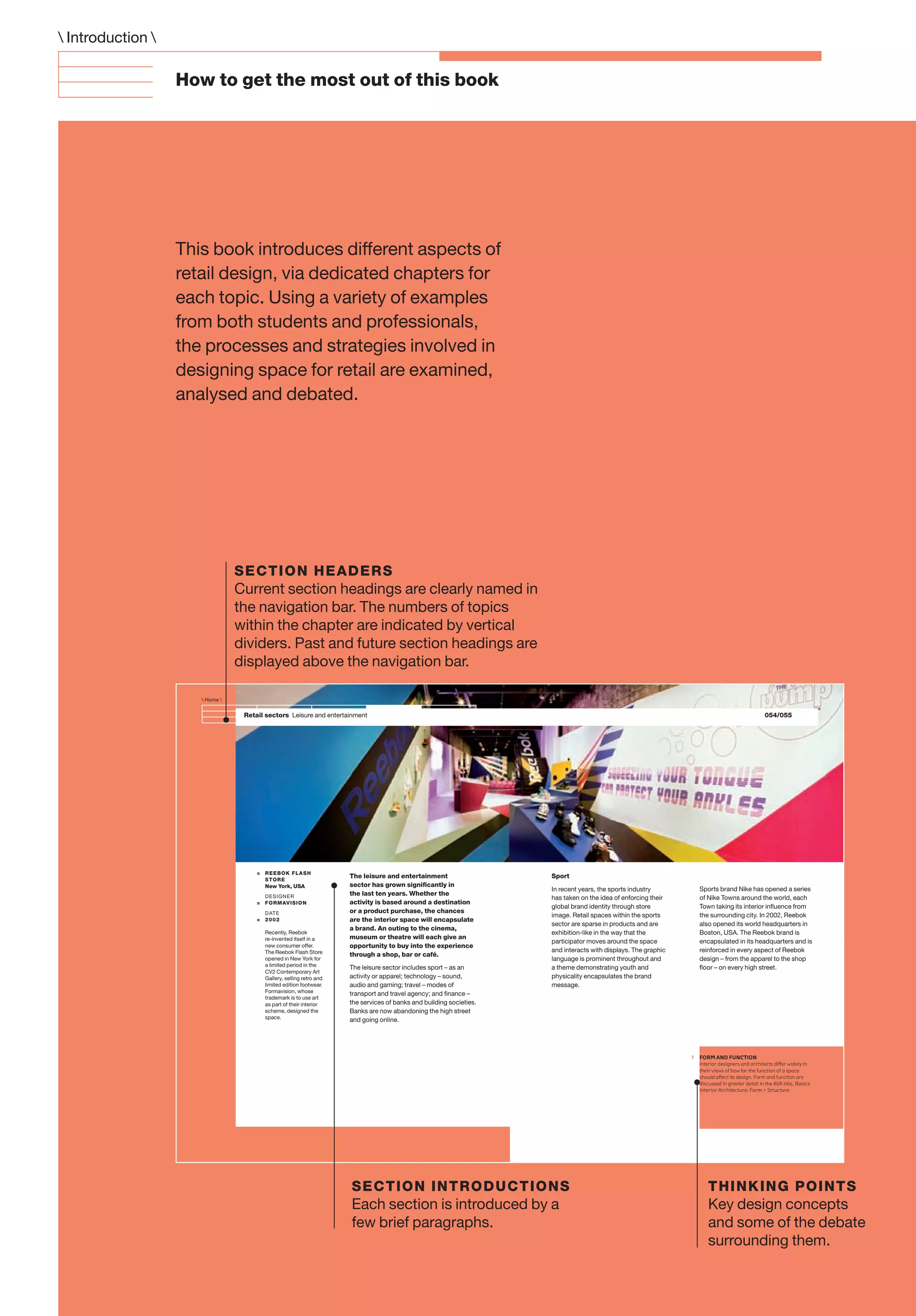 ?
Retail sectors Leisure and entertainment
The leisure and entertainment
sector has grown signiﬁcantly in
the last ten years. Whether the
activity is based around a destination
or a product purchase, the chances
are the interior space will encapsulate
a brand. An outing to the cinema,
museum or theatre will each give an
opportunity to buy into the experience
through a shop, bar or café.
The leisure sector includes sport – as an
activity or apparel; technology – sound,
audio and gaming; travel – modes of
transport and travel agency; and ﬁnance –
the services of banks and building societies.
Banks are now abandoning the high street
and going online.
Sport
In recent years, the sports industry
has taken on the idea of enforcing their
global brand identity through store
image. Retail spaces within the sports
sector are sparse in products and are
exhibition-like in the way that the
participator moves around the space
and interacts with displays. The graphic
language is prominent throughout and
a theme demonstrating youth and
physicality encapsulates the brand
message.
Sports brand Nike has opened a series
of Nike Towns around the world, each
Town taking its interior inﬂuence from
the surrounding city. In 2002, Reebok
also opened its world headquarters in
Boston, USA. The Reebok brand is
encapsulated in its headquarters and is
reinforced in every aspect of Reebok
design – from the apparel to the shop
ﬂoor – on every high street.
= REEBOK FLASH
STORE
New York, USA
DESIGNER
= FORMAVISION
DATE
= 2002
Recently, Reebok
re-invented itself in a
new consumer offer.
The Reebok Flash Store
opened in New York for
a limited period in the
CV2 Contemporary Art
Gallery, selling retro and
limited edition footwear.
Formavision, whose
trademark is to use art
as part of their interior
scheme, designed the
space.
054/055
 Home 
FORM AND FUNCTION
Interior designers and architects diﬀer widely in
their views of how far the function of a space
should aﬀect its design. Form and function are
discussed in greater detail in the AVA title, Basics
Interior Architecture: Form + Structure.
How to get the most out of this book
This book introduces different aspects of
retail design, via dedicated chapters for
each topic. Using a variety of examples
from both students and professionals,
the processes and strategies involved in
designing space for retail are examined,
analysed and debated.
 Introduction 
SECTION HEADERS
Current section headings are clearly named in
the navigation bar. The numbers of topics
within the chapter are indicated by vertical
dividers. Past and future section headings are
displayed above the navigation bar.
SECTION INTRODUCTIONS
Each section is introduced by a
few brief paragraphs.
THINKING POINTS
Key design concepts
and some of the debate
surrounding them.
 
