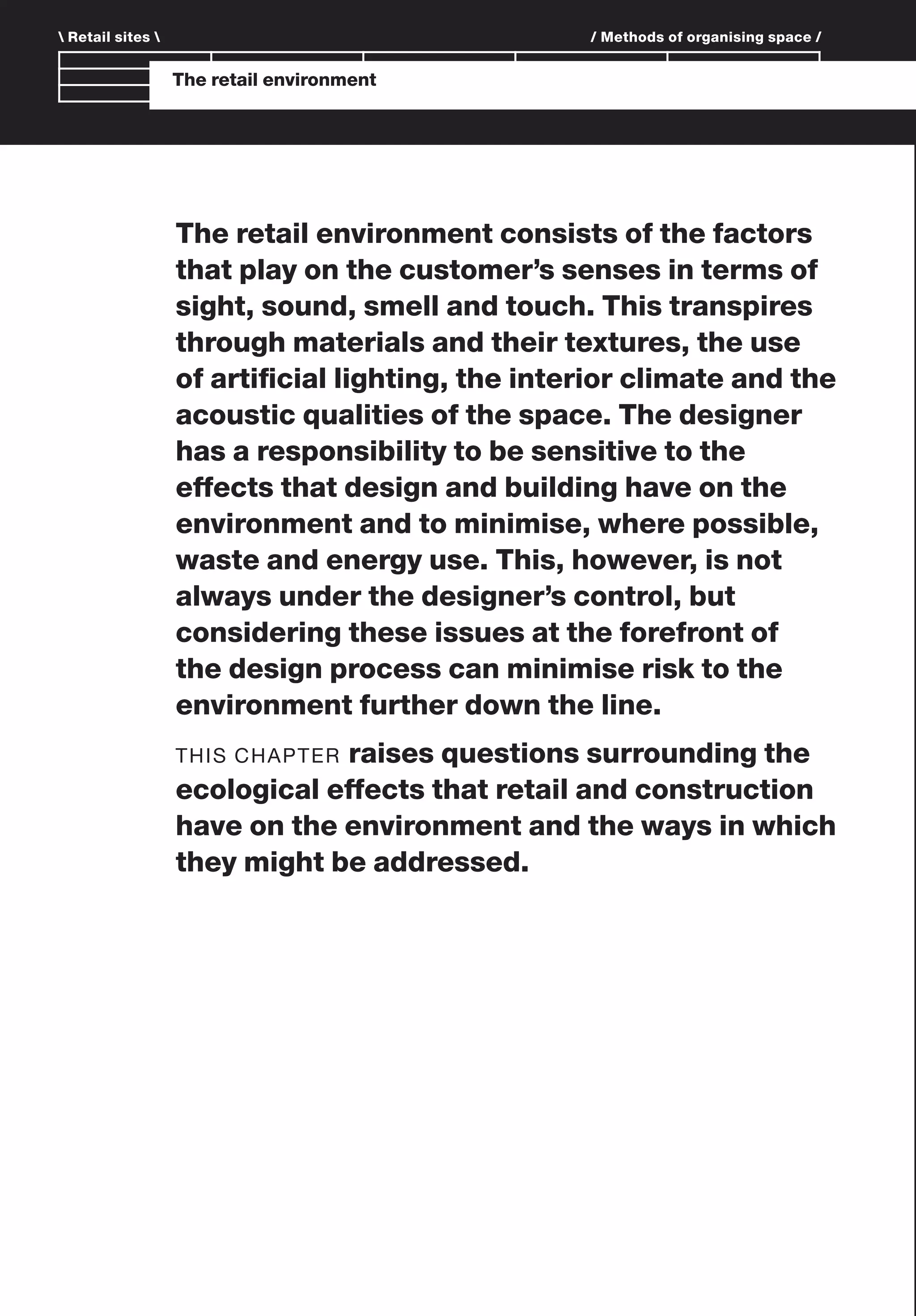 The retail environment consists of the factors
that play on the customer’s senses in terms of
sight, sound, smell and touch. This transpires
through materials and their textures, the use
of artiﬁcial lighting, the interior climate and the
acoustic qualities of the space. The designer
has a responsibility to be sensitive to the
effects that design and building have on the
environment and to minimise, where possible,
waste and energy use. This, however, is not
always under the designer’s control, but
considering these issues at the forefront of
the design process can minimise risk to the
environment further down the line.
THIS CHAPTER raises questions surrounding the
ecological effects that retail and construction
have on the environment and the ways in which
they might be addressed.
The retail environment
 Retail sites  / Methods of organising space /
 