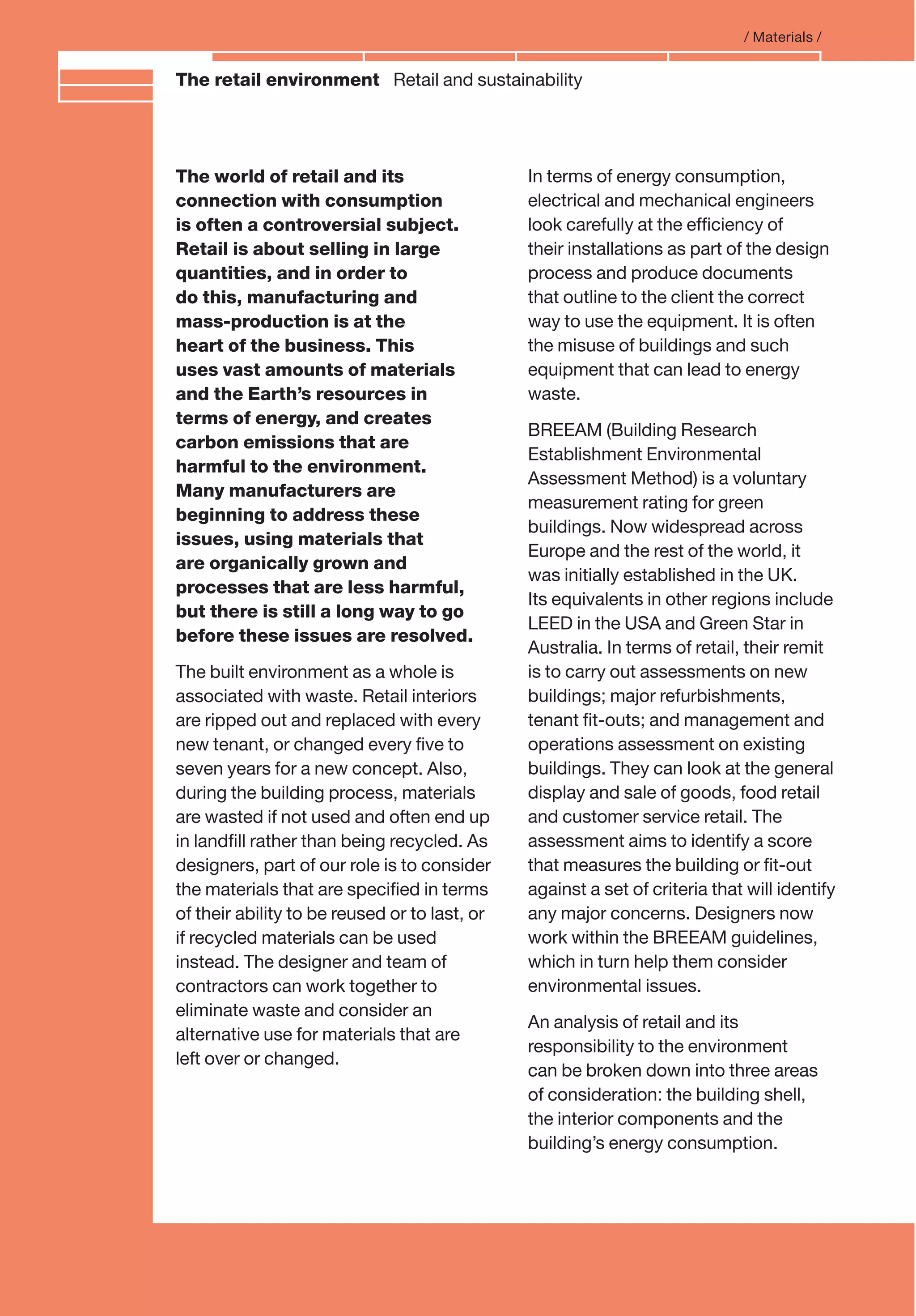 Branding and IdentityThe retail environment Retail and sustainability
/ Materials /
The world of retail and its
connection with consumption
is often a controversial subject.
Retail is about selling in large
quantities, and in order to
do this, manufacturing and
mass-production is at the
heart of the business. This
uses vast amounts of materials
and the Earth’s resources in
terms of energy, and creates
carbon emissions that are
harmful to the environment.
Many manufacturers are
beginning to address these
issues, using materials that
are organically grown and
processes that are less harmful,
but there is still a long way to go
before these issues are resolved.
The built environment as a whole is
associated with waste. Retail interiors
are ripped out and replaced with every
new tenant, or changed every ﬁve to
seven years for a new concept. Also,
during the building process, materials
are wasted if not used and often end up
in landﬁll rather than being recycled. As
designers, part of our role is to consider
the materials that are speciﬁed in terms
of their ability to be reused or to last, or
if recycled materials can be used
instead. The designer and team of
contractors can work together to
eliminate waste and consider an
alternative use for materials that are
left over or changed.
In terms of energy consumption,
electrical and mechanical engineers
look carefully at the efﬁciency of
their installations as part of the design
process and produce documents
that outline to the client the correct
way to use the equipment. It is often
the misuse of buildings and such
equipment that can lead to energy
waste.
BREEAM (Building Research
Establishment Environmental
Assessment Method) is a voluntary
measurement rating for green
buildings. Now widespread across
Europe and the rest of the world, it
was initially established in the UK.
Its equivalents in other regions include
LEED in the USA and Green Star in
Australia. In terms of retail, their remit
is to carry out assessments on new
buildings; major refurbishments,
tenant ﬁt-outs; and management and
operations assessment on existing
buildings. They can look at the general
display and sale of goods, food retail
and customer service retail. The
assessment aims to identify a score
that measures the building or ﬁt-out
against a set of criteria that will identify
any major concerns. Designers now
work within the BREEAM guidelines,
which in turn help them consider
environmental issues.
An analysis of retail and its
responsibility to the environment
can be broken down into three areas
of consideration: the building shell,
the interior components and the
building’s energy consumption.
 