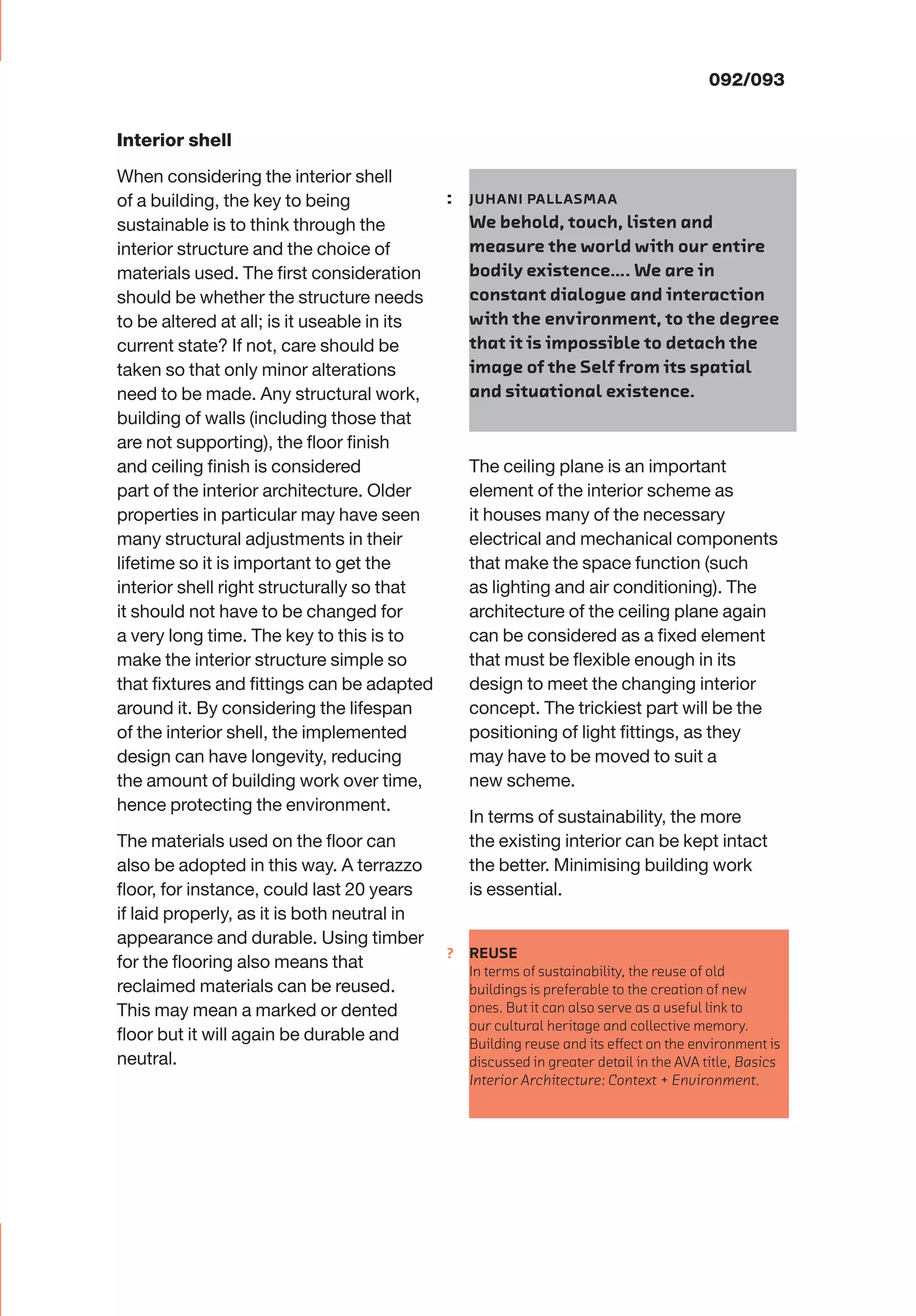 ?
000/093
Interior shell
When considering the interior shell
of a building, the key to being
sustainable is to think through the
interior structure and the choice of
materials used. The ﬁrst consideration
should be whether the structure needs
to be altered at all; is it useable in its
current state? If not, care should be
taken so that only minor alterations
need to be made. Any structural work,
building of walls (including those that
are not supporting), the ﬂoor ﬁnish
and ceiling ﬁnish is considered
part of the interior architecture. Older
properties in particular may have seen
many structural adjustments in their
lifetime so it is important to get the
interior shell right structurally so that
it should not have to be changed for
a very long time. The key to this is to
make the interior structure simple so
that ﬁxtures and ﬁttings can be adapted
around it. By considering the lifespan
of the interior shell, the implemented
design can have longevity, reducing
the amount of building work over time,
hence protecting the environment.
The materials used on the ﬂoor can
also be adopted in this way. A terrazzo
ﬂoor, for instance, could last 20 years
if laid properly, as it is both neutral in
appearance and durable. Using timber
for the ﬂooring also means that
reclaimed materials can be reused.
This may mean a marked or dented
ﬂoor but it will again be durable and
neutral.
The ceiling plane is an important
element of the interior scheme as
it houses many of the necessary
electrical and mechanical components
that make the space function (such
as lighting and air conditioning). The
architecture of the ceiling plane again
can be considered as a ﬁxed element
that must be ﬂexible enough in its
design to meet the changing interior
concept. The trickiest part will be the
positioning of light ﬁttings, as they
may have to be moved to suit a
new scheme.
In terms of sustainability, the more
the existing interior can be kept intact
the better. Minimising building work
is essential.
092/093
: JUHANI PALLASMAA
We behold, touch, listen and
measure the world with our entire
bodily existence…. We are in
constant dialogue and interaction
with the environment, to the degree
that it is impossible to detach the
image of the Self from its spatial
and situational existence.
REUSE
In terms of sustainability, the reuse of old
buildings is preferable to the creation of new
ones. But it can also serve as a useful link to
our cultural heritage and collective memory.
Building reuse and its eﬀect on the environment is
discussed in greater detail in the AVA title, Basics
Interior Architecture: Context + Environment.
 