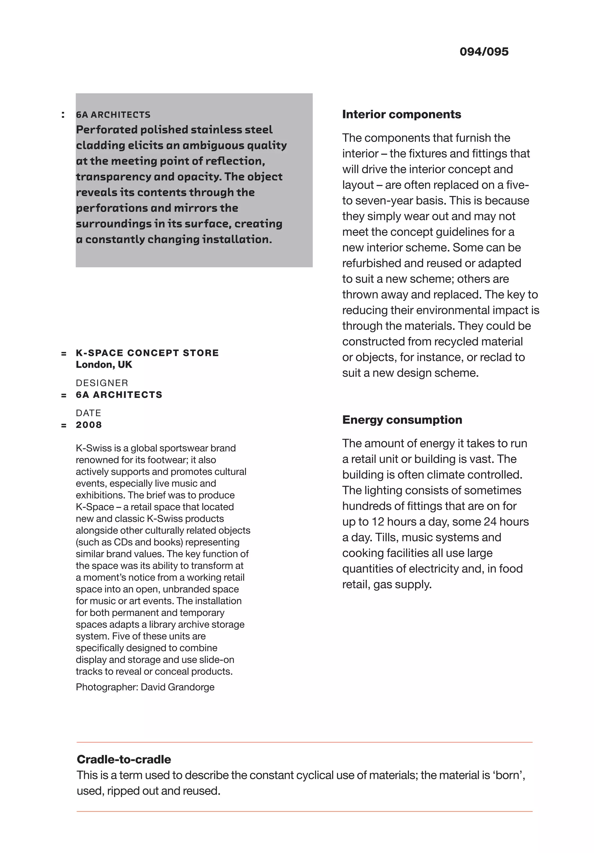 094/095
Interior components
The components that furnish the
interior – the ﬁxtures and ﬁttings that
will drive the interior concept and
layout – are often replaced on a ﬁve-
to seven-year basis. This is because
they simply wear out and may not
meet the concept guidelines for a
new interior scheme. Some can be
refurbished and reused or adapted
to suit a new scheme; others are
thrown away and replaced. The key to
reducing their environmental impact is
through the materials. They could be
constructed from recycled material
or objects, for instance, or reclad to
suit a new design scheme.
Energy consumption
The amount of energy it takes to run
a retail unit or building is vast. The
building is often climate controlled.
The lighting consists of sometimes
hundreds of ﬁttings that are on for
up to 12 hours a day, some 24 hours
a day. Tills, music systems and
cooking facilities all use large
quantities of electricity and, in food
retail, gas supply.
: 6A ARCHITECTS
Perforated polished stainless steel
cladding elicits an ambiguous quality
at the meeting point of reﬂection,
transparency and opacity. The object
reveals its contents through the
perforations and mirrors the
surroundings in its surface, creating
a constantly changing installation.
Cradle-to-cradle
This is a term used to describe the constant cyclical use of materials; the material is ‘born’,
used, ripped out and reused.
= K-SPACE CONCEPT STORE
London, UK
DESIGNER
= 6A ARCHITECTS
DATE
= 2008
K-Swiss is a global sportswear brand
renowned for its footwear; it also
actively supports and promotes cultural
events, especially live music and
exhibitions. The brief was to produce
K-Space – a retail space that located
new and classic K-Swiss products
alongside other culturally related objects
(such as CDs and books) representing
similar brand values. The key function of
the space was its ability to transform at
a moment’s notice from a working retail
space into an open, unbranded space
for music or art events. The installation
for both permanent and temporary
spaces adapts a library archive storage
system. Five of these units are
speciﬁcally designed to combine
display and storage and use slide-on
tracks to reveal or conceal products.
Photographer: David Grandorge
 